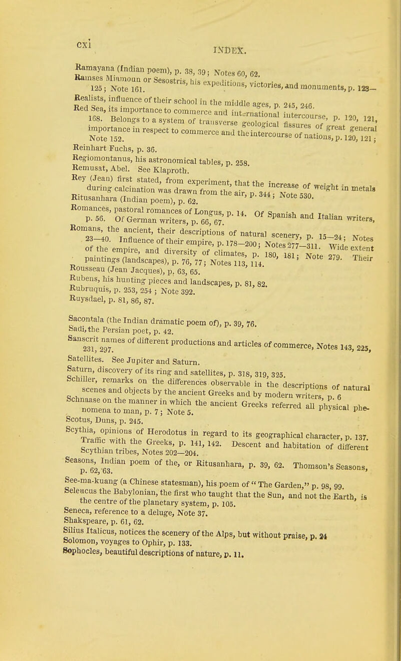 Kamayana (Indian poem), p. 38, 39; Notes 60, 62. Ramses Miumoun or Sesostris his nvn i;f . • 125; Note 161. «^P-^^l't'ons, victories,and monuments, p. 123- Realists, influence oftlieir school in the middle ages p 2t5 246 Red Sea, its importance to commerce and int-rnational iut'J 168. Belongs to a system Of trausvers S^^^^^^ '''' in respect to commerce and Reinhart Fuchs, p. 36. Regiomontanus, his astronomical tables p 258 Remusat, Abel. See Klaproth. ' Rey (Jean) first stated, from exoerimpnt thaf t-h^ ■ durmg calcination ;as draw^TomThe I'p'sJrS^3 Ritusanhara (Indian poem), p. 62. Romances, pastoral romances of Lonffus, n u Of <5n,.^,-cT, ^ r. p. 56. Of Geman wi-iters, p. 66f W ^ ^^ Romans the ancient, their descriptions of natural scenery n is m . 23-40. Influence of their empire, p. 178-200. NoS' si, w Of the empire, and diversity of'cLates, p.' fso i !~Note S T^* ^ Pamtmg:saandscapes),p.76, 77; Noteslis 114 ' '^^ ^^'^ Kousseau (Jean Jacques), p. 63, 65. Rubens, his hunting pieces and landscapes, p. 81, 82 Rubruquis, p. 253, 254 ; Note 392. Ruysdael, p. 81, 86, 87. Sacontala (the Indian dramatic poem of), p. 39, 76. Sadi,the Persian poet, p. 42 ' ' Sanserif na^es of different productions and articles of commerce. Notes 143, 225, Satellites. See Jupiter and Saturn. Saturn, discovery of its ring and satellites, p. 318, 319, 325. SchiUer, remarks on the düTerences observable in the descriptions of natural scenes and objects by the ancient Greeks and by modern wrftei p 6 Schnaase on the manner in which the ancient Greeks referred all ph?;ical phe- nomena to man, p. 7; Note 5. puysicai pne- Scotus, Duns, p. 245. '^S^^ to its geographical character, p. 137. Traffic with the Greeks, p. 141, 142. Descent and habitation of differen Scythian tribes. Notes 202—204. uiereni ^'Teve?' °' Ritusanhara, p. 39, 62. Thomson's Seasons, See-ma-kuang (a Chinese statesman), his poem of The Gai-den,''p 98 99 Seleucus the Babylonian, the first who taught that the Sun, and not the Earth, is the centre of the planetary system, p. 105. Seneca, reference to a deluge, Note 37. Shakspeare, p. 61, 62. Silius Italiens, notices the scenery of the Alps, but without praise, p. 34 Solomon, voyages to Ophir, p. 133. Sophocles, beautiful descriptions of nature, p. u.