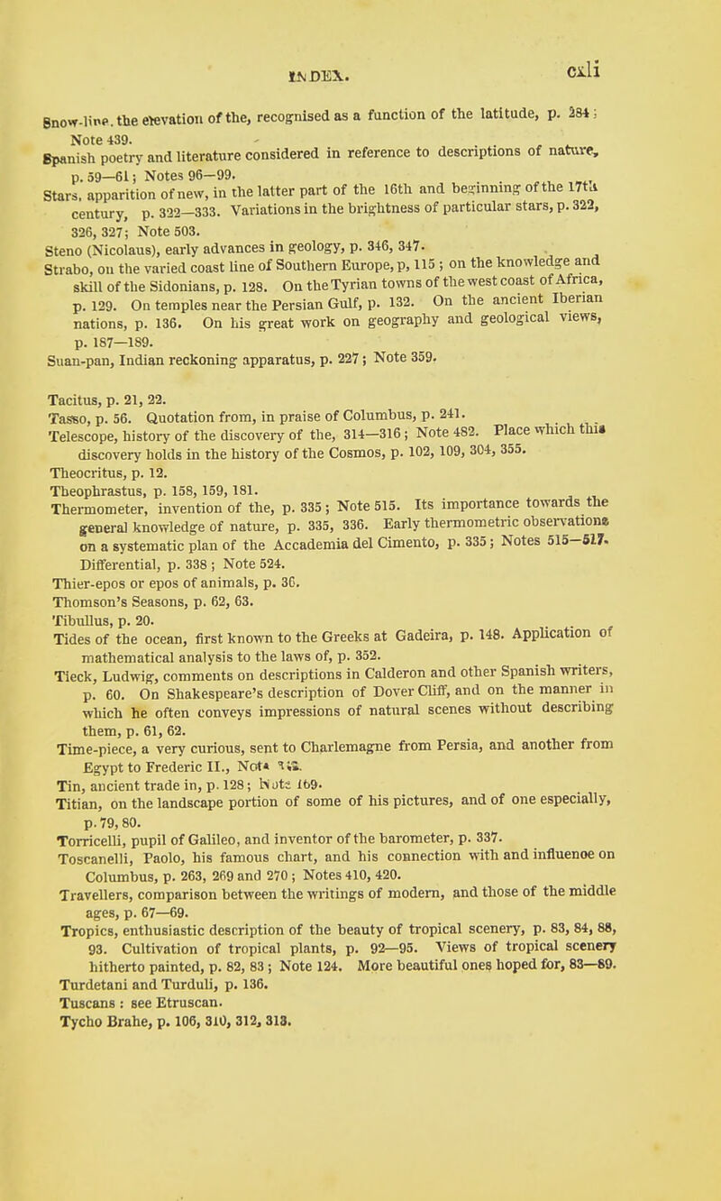 Bnow-linp.theewvatioiiofthe, recognised as a function of the latitude, p. 284; Note 439. . . , i. Spanish poetry and literature considered in reference to descriptions of nature, p. 59-61 i Notes 96-99. . . Stars, apparition of new, in the latter part of the I6th and be-innin- of the l7t^ century, p. 332—333. Variations in the brightness of particular stars, p. 322, 326, 327; Note 503. Steno (Nicolaus), early advances in geology, p. 346, 347. Strabo, on the varied coast line of Southern Europe, p, 115 ; on the knowledge and skill of the Sidonians, p. 128. On theTyrian towns of the west coast of Africa, p. 129. On temples near the Persian Gulf, p. 132. On the ancient Iberian nations, p. 136. On his great work on geography and geological views, p. 187—189. Suan-pan, Indian reckoning apparatus, p. 227; Note 359. Tacitus, p. 21, 22. TasBO, p. 56. Quotation from, in praise of Columbus, p. 241. Telescope, history of the discovei-y of the, 314-316; Note 482. Place which thu discovery holds in the history of the Cosmos, p. 102, 109, 304, 355. Theocritus, p. 12. Theophrastus, p. 158, 159, 181. Thennometer, invention of the, p. 335; Note 515. Its importance towards the general knowledge of nature, p. 335, 336. Early thermometric obsen'artone on a systematic plan of the Accademia del Cimento, p. 335; Notes 515-517. Differential, p. 338 ; Note 524. Thier-epos or epos of animals, p. 36. Thomson's Seasons, p. 62, 63. Tibullus, p. 20. ... Tides of the ocean, first known to the Greeks at Gadeira, p. 148. Application of mathematical analysis to the laws of, p. 352. Tieck, Ludwig, comments on descriptions in Calderon and other Spanish writers, p. 60. On Shakespeare's description of Dover CÜff, and on the manner in which he often conveys impressions of natural scenes without describing them, p. 61, 62. Time-piece, a very curious, sent to Charlemagne from Persia, and another from Egypt to Frederic II., Not* IS. Tin, ancient trade in, p. 128; hots 169. Titian, on the landscape portion of some of his pictures, and of one especially, p. 79,80. Torricelli, pupil of Galileo, and inventor of the barometer, p. 337. Toscanelli, Paolo, his famous chart, and his connection with and influence on Columbus, p. 263, 269 and 270 ; Notes 410, 420. Travellers, comparison between the writings of modem, and those of the middle ages, p. 67—69. Tropics, enthusiastic description of the beauty of tropical scenery, p. 83, 84, 88, 93. Cultivation of tropical plants, p. 92—95. Views of tropical scenery hitherto painted, p. 82, 83 ; Note 124. More beautiful ones hoped for, 83—89. Turdetani and Turduli, p. 136. Tuscans : see Etruscan. Tycho Brahe, p. 106, 310,312,318.