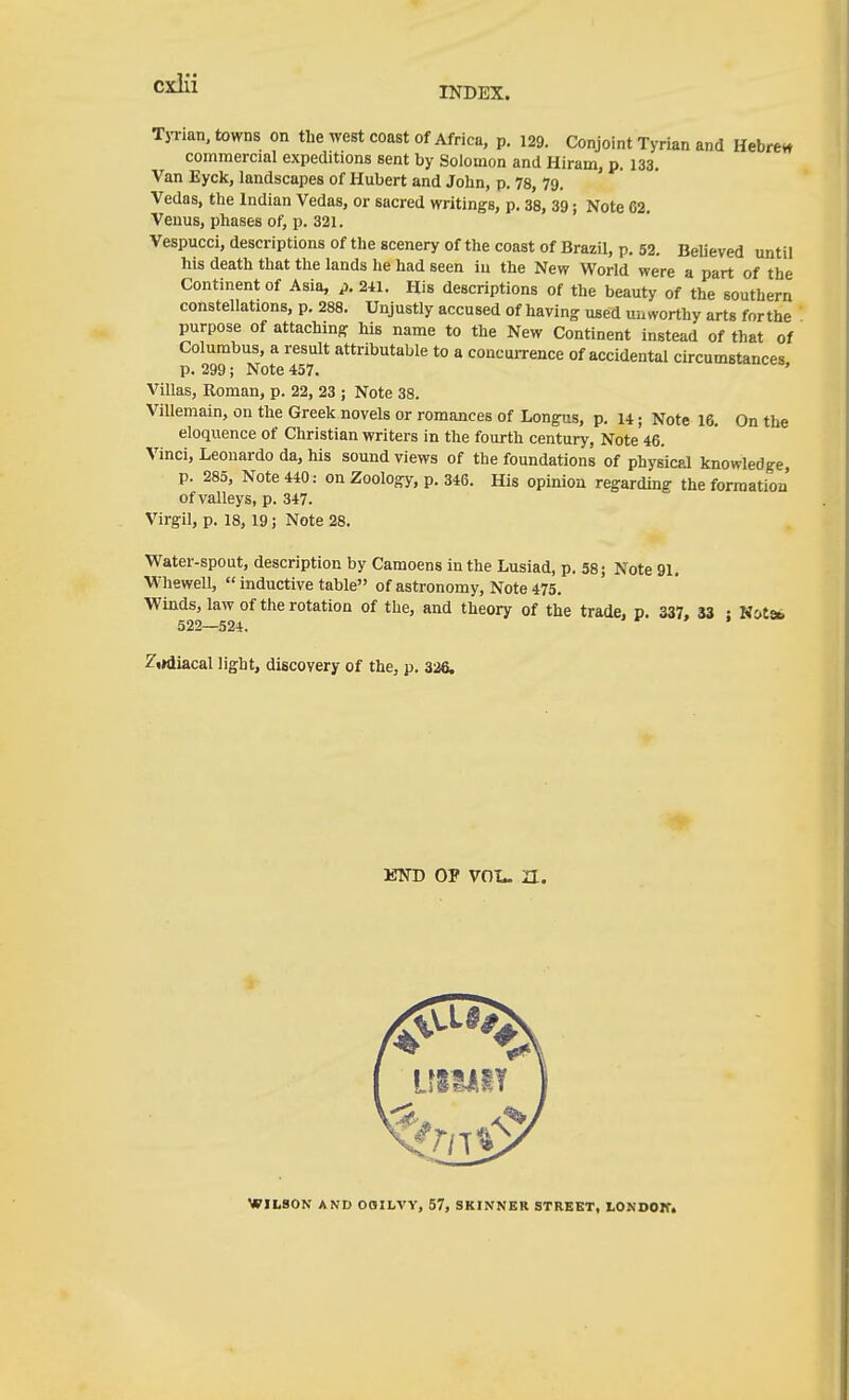 CxiÜ INDEX. TjTian, towns on the west coast of Africa, p. 129. Conjoint Tyrian and Hebrew commercial expeditions sent by Solomon and Hiram, p. 133, Van Eyck, landscapes of Hubert and John, p. 78, 79. Vedas, the Indian Vedas, or sacred writings, p. 38, 39; Note 62. Venus, phases of; p. 321. Vespucci, descriptions of the scenery of the coast of Brazil, p. 52. BeUeved until his death that the lands he had seen iu the New World were a part of the Continent of Asia, p. 241. His descriptions of the beauty of the southern constellations, p. 288. Unjustly accused of having used uinvorthy arts forthe purpose of attaching his name to the New Continent instead of that of Columbus, a result attributable to a concuiTence of accidental circumstances p. 299; Note 457. o«iuv,ce, Villas, Roman, p. 22, 23 ; Note 38. Villemain, on the Greek novels or romances of Longus, p. u; Note 16. On the eloquence of Christian writers in the fourth century, Note 46. Vinci, Leonardo da, his sound views of the foundations of physical knowledge, p. 285, Note 440: on Zoology, p. 346. His opinion regarding the formation' of valleys, p. 347. Virgil, p. 18, 19; Note 28. Water-spout, description by Camoens in the Lusiad, p. 58 j Note 91. Whewell,  inductive table of astronomy. Note 475. Winds, law of the rotation of the, and theory of the trade, p. 337. 33 : Kctsb 522—524. Ziidiacal light, discovery of the, p. 326. ETTD OP VOL. a. WILSON AND OOHLVY, 57, SKINNER STREET, LONOOIT.