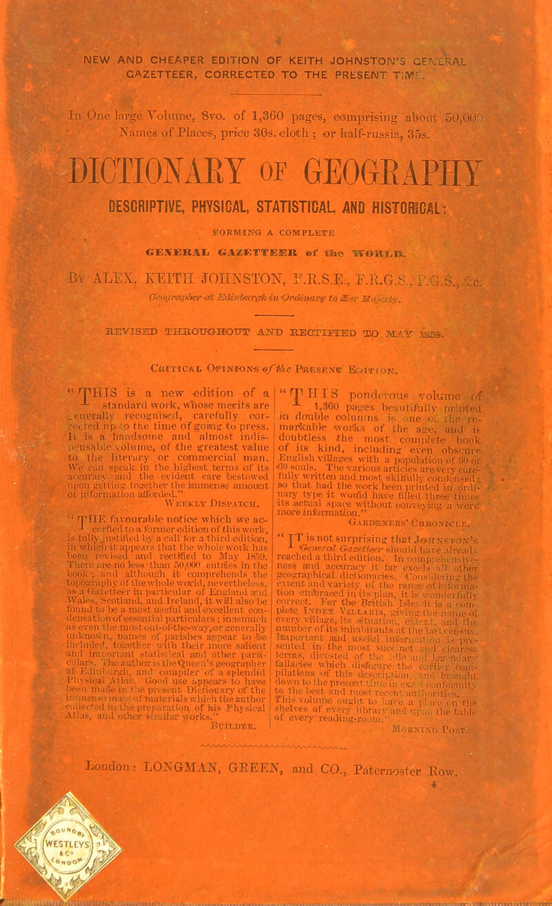 NEW AND CHEAPER EDITION OF KEITH JOHNSTON GAZETTEER, CORRECTED TO THE PRESENT Tl.VJ: In (hie large Yollime, 8vo. of l,3Gu |);igeti, comprising ai'M- Names of Places, price 30s. cloth ; or iialf-russin, 35- DICTIONAEY of GEOGRAPHY DESCRIPTIVE, PHYSICAL, STATISTICAL, AND HISTOfSCAL : FORMIN<3 A COMPLETE l>\ A LliX. KEITH JOHNSTON, T.R.S.E, F.KG. Oeihirap/tef M 13cUvMir{fJi in 'Ordman/ to JEer Xfn '>. .-■'- BE VISED THjaOTTGiaDtFT AND SBCTIFIED 1EO MA'S 1859. Critical Opinions o/'Me Prcsenit V.. ^pmS is a new edition of a standard work, wlios« merits are Lt'tierally recon^nised, carefully (.vir- ■('cted np .0 tue time of goi«!; to press, li is a handsotne and almost indis- .'^usable olume, of the gfreatest value to the liteniry or commercial man. We can speak in the liiglKist terms of its a( euvac.v aiid the evident care Jjestowed 11)1011 vrctlio^ tojjethcT the immense amount of iiiliiniuaioa aÜOTdeii Weekly Dispatch. • TllK favourable notice which we ac- -1 ccrtlod toa Ibmiereditionof tliiswork, i> Inlly .justified liy a ealt tor a third edition, ill whicli it apiiears that the wliole work has i ' I' vised ;md j'ectified to May K'A). re no less thaji flO.^K^O entiies in tlvj ;i!id aUhou!,'h it comprehends tlic bipii^i a)ihy ofihe whole woi'ld.iieverthelehs, ;is a (!a7.ellcer i^i particular of JinsilaiMl atid Wales, ^icotland, and Ireland, it wiül also ha loimd U> lie a nvost useful and excellent ooii- ilensati'^inof esseniia! particulars; itiafiuuicll as even the most oul-of-tlK;-\vay,<ir<rcnerally luiknoun, naiii.'s of )iarislvesa,i'poar io be i;ii-lu(\»M', fo._-etlu:r with their liiore salient I ii:,' H i.ml statistical aind otlier parcd- '1:1; ■ 'i :;utl>aristhcQuefii'sjjeoj^rapher ■■>< lv!iiii'>.i%'h, anil ciinii)iler of a splendid I'liyaical Atlas. Good use apiwars to hav^e '  niMile ill the pr. si'iit DictioKiiry of the 1 ^ of ivsaleriils vi hich the author lie preiiaration of his I'liysical i .■■>• ^ 'i .i'.i • - orks. BUILDBB. [IV>C (' TIHIS puii.u.'.ras voll..... »,360 pajres beautifullv nriirteci Kl dmible ooluniiis !<; -.»ne o; tiie if- martcable works of the ajre, ami i> doubtless ihe most complete book of its kind, inciudins even obs<niii English viUages with a iwnulation of äii m •GO souls. The various articles are very oaiv lullv written and most -skiklidlv condtMiscil 80 that had the work been priiit.'d in onli- naiY type it woifld have tilled tlir/» time- its actrual sp.ace without ooiive\i-iu' a -vov. more information. ■G.VBDiEJfERS' C 11  TT is not surprising that .I<sn xis i-on'^ ^ Oenernl Gasettfcr should have a!read- reached a third edition. In conip::-!.. !isi\/- ness arid accuracy it far oxo-ls -ill other ?e«s.'raphifMl dictionarits. Consideviii-the extent and variety oi the ransK; of r ifornia- tiosi enftraued in its plan, it is wondcrfolh- correct. I-'er tlie British Mesitis ,: plete Index Viu.t,Ai!rs, irfviii;'t'ne • every villaiie, its .-fltualioR, cüirr.t. .. , iiurabRr of its iiihahitants at the iasi i , iisu- Irnpui-taiil, aud usef.'.l ini.'o)niiatioM is prt- senled ni the most suei inct ad , loaivsi Icnns, divested of the idle ard l.e-.-ndar - tallades which disfi>_'iirp the c'l-li- r roni- pilations .of tl,. down t<i the pre te tilt lieft and > This volunie ouylil i shelves of pverv lih- <if evvr, .u\':' r-r ^ •iii hroiis.'hl c,infr«-mit A Lo.-jdon: L02i GMAN, GEEEN, and CO., Pateniostei- Eow. 4