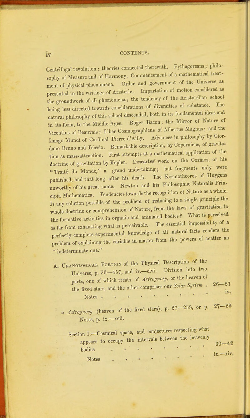 jy CONTEKTS. Centrifugal revolution; theories connected therewith. Pythagoreans ;■ phUo- sophy of Measure and of Harmony. Commencement of a mathematical treat- ment of physical pha^nomena. Order and government of the Universe as presented in the writings of Aristotle. Impartation of motion considered as the groundwork of all phsenomena; the tendency of the Aristotelian school being less directed towards considerations of diversities of substance. The natural philosophy of this school descended, both in its fundamental ideas and in its form, to the Middle Ages. Roger Bacon; the Mirror of Nature of VicentiusofBeauvais: Liber Cosmographicus of Albertus Magnus; and the Ima-o Mundi of Cardinal Pierre d'AiUy. Advances in philosophy by Gior- dano Bruno and Telesio. Remarkable description, by Copernicus, of gravita- tion as mass-attraction. Pirst attempts at a mathematical appHcation of the doctrine of gravitation by Kepler. Descartes'work on the Cosmos, or hi» Traite du Monde, a grand undertaking; but fragments only were pubUshed, and that long after his death. The Kosmotheoros of Hnygens unworthy of his great name. Newton and his Philosophic Naturalis Pnn- cipia Mathematica. Tendencies towards the recognition of Nature as a whole. Is any solution possible of the problem of reducing to a single pnneiple the whole doctrine or comprehension of Nature, from the laws of gravitation to the formative activities in organic and animated bodies ? What is perceived is far from exhausting what is perceivable. The essential impossibility o a perfectly complete experimental knowledge of all natural facts renders tb. problem of explaining the variable in matter from the powers of matter an  indeterminate one. A ÜKAN0L0GICA1 PoKTiON of the Physical Description of the Universe, p. 26-457, and ix.-clvi. Division into two parts, one of which treats of Astrognosy, or the heaven of the fixed stars, and the other comprises om- Solar Sydem . Notes « Astro„ (heaven of the fixed stars), p. 27-258, or p. 27-29 Notes, p. ix.—xcii. Section I-Cosmical space, and conjectures respecting what appears to occupy the intervals between the heavenly bodies •••'** 26—27 iz. Notes 30—42 ix.—xiv.