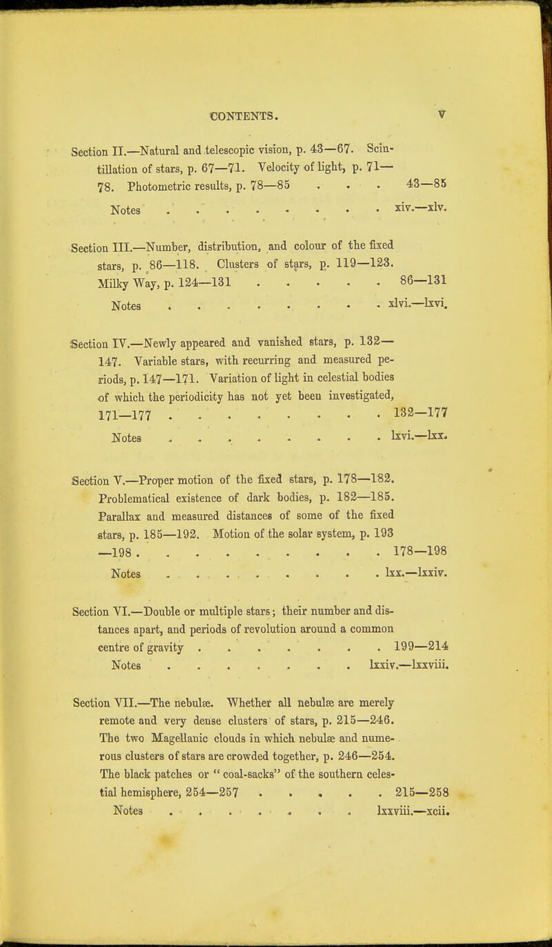 Section II.—Natural and telescopic vision, p. 43—67. Scin- tillation of stars, p. 67—71. Velocity of light, p. 71— 78. Photometric results, p. 78—85 . . . 43—85 Notes xiv.—xlv. Section III.—Number, distribution, and colour of the fixed stars, p. 86—118. Clusters of stars, p. 119—123. Milky Way, p. 124—131 86—131 Notes xlvi.—kvi. Section IV,—Newly appeared and vanished stars, p. 132— 147. Variable stars, with recurring and measured pe- riods, p. 147—171. Variation of light in celestial bodies of which the periodicity has not yet been investigated, 171—177 132—177 Notes kvi.—kx. Section V.—Proper motion of the fixed stars, p. 178—182. Problematical existence of dark bodies, p. 182—185. Paralhx and measured distances of some of the fixed stars, p. 185—192. Motion of the solar system, p. 193 —198 . . . . . . . . . 178—198 Notes Ixx.—Ixxiv. Section VI.—Double or multiple stars; their number and dis- tances apart, and periods of revolution around a common centre of gravity 199—214 Notes lixiv.—Ixxviii. Section VII.—^The nebulee. Whether all nebulse are merely remote and very dense clusters of stars, p. 215—246. The two Magellanic clouds in which nebulae and nume- rous clusters of stars are crowded together, p. 246—254. The black patches or  coal-sacks of the southern celes- tial hemisphere, 254—257 215—258 Notes . . ... . . Ixxviii.—xcii.