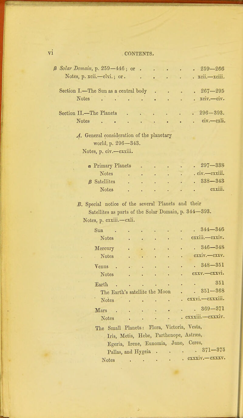 ß Solar Domain, p. 259—446 ; or . Notes, p. xcii.—elvi.; or. Section I.—The Sun as a central body Notes . . Section II.—The Planets Notes .... 25&—266 XCll. XClll. 267—295 xciv,—civ. 296-393. civ.—cxli. A, General consideration of the planetary world, p. 296—343. Notes, p. civ.—csxiii. a Primary Planets Notes .... ß Satellites .... Notes .... 297—338 civ.—cxxiii. 338—343 cxxm. B. Special notice of the several Planets and their Satellites as parts of the Solar Domain, p. 344—393 Notes, p. cxxiii.—cxli. Sun Notes satellite the Moon Mercmy Notes Venus Notes Earth . The Earth's Notes Mars Notes The Small Planets: Flora, Victoria, Vesta. Iris, Metis, Hebe, Parthenope, Astrsea, Egeria, Irene, Eunomia, Juno, Ceres, Pallas, and Ilygeia . . . • 371—375 Notes cxxxiv.-cxxxv. , 344—346 cxxiii.—cxxiv. . 346—348 cxxiv.—cxxv. . 348—351 cxxv.—cxxvi. 351 . 351—368 cxxvi.—cxxxiii. . 369—371 cxxxiii.—cxsxiv.