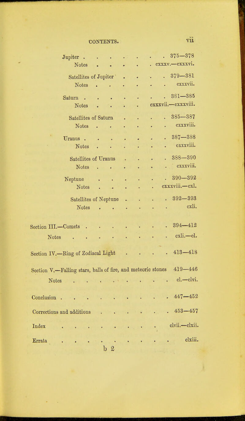 VU Jupiter . Notes . . Satellites of Jupiter Notes . Saturn . Notes Satellites of Saturn Notes Uranus . Notes Satellites of Uranus Notes Neptune . Notes Satellites of Neptune Notes . Section III.—Comets . Notes . , . . Section IV.—Ring of Zodiacal Light . 375—378 exxxv.—cxxxvi. . 379—381 cxxxvii. . 381—385 cxxxvii.—cxxxviii. . 385—387 cxxxviii. . 387—388 cxxxviii. . 388—390 cxxxviii. . 390—392 cxxxviii.—cxl, . 392—393 cxli. . 394—412 cxli.—cl. . 413—418 Section V.—Falling stars, balls of fire, and meteoric stones 419—446 Notes cl.—elvi. Conclusion . Corrections and additions Index Errata . . . 447—452 . 453—457 clvii.—clxii. clxiii. b 2
