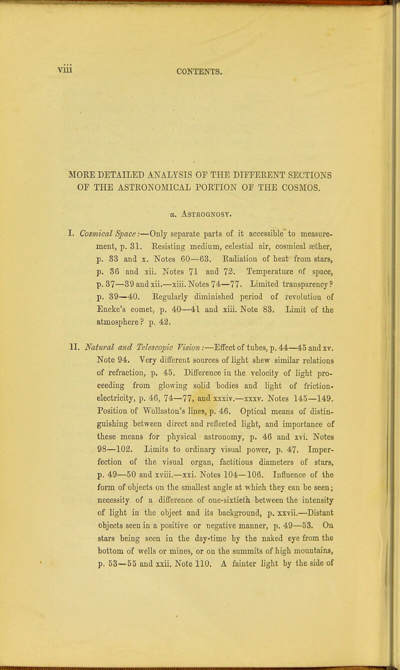 MORE DETAILED ANALYSIS OE THE DIEEERENT SECTIONS OE THE ASTRONOMICAL PORTION OF THE COSMOS. a. ASTROGNOST. I. Cosmical Space:—Only separate parts of it accessible to measure- mentj p. 31. Resisting medium, celestial air, cosmical sether, p. 83 and x. Notes 60—63. Radiation of heat from stars, p. 36 and sii. Notes 71 and 73. Temperature of space, p. 37—39 andxii.—xiii. Notes 74—77. Limited transparency? p. 89—'40. Regularly diminished period of revolution of Encke's comet, p. 40—41 and xiii. Note 83. Limit of the atmosphere? p. 42. II. Natural and Telescopic Vision:—Effect of tubes, p. 44—45andxv. Note 94. Very different sources of light shew similar relations of refraction, p. 45. Difference in the velocity of light pro- ceeding from glowing solid bodies and light of friction- electricity, p. 46, 74—77, and xxxiv.—xsxv. Notes 145—149. Position of WoUaston's lines, p. 46. Optical means of distin- guishing between direct and reflected light, and importance of these means for physical astronomy, p. 46 and xvi. Notes 98—103. Limits to ordinary visual power, p. 47. Imper- fection of the visual organ, factitious diameters of stars, p. 49—50 and xviii.—xxi. Notes 104—106. Influence of the form of objects on the smallest angle at which they can be seen; necessity of a difference of one-sixtieth between the intensity of light in the object and its background, p. xxvii.—Distant objects seen in a positive or negative manner, p. 49—53. On stars being seen in the day-time by the naked eye from the bottom of wells or mines, or on the summits of high mountains, p. 53—55 and xxii. Note 110. A fainter liglit by the side of