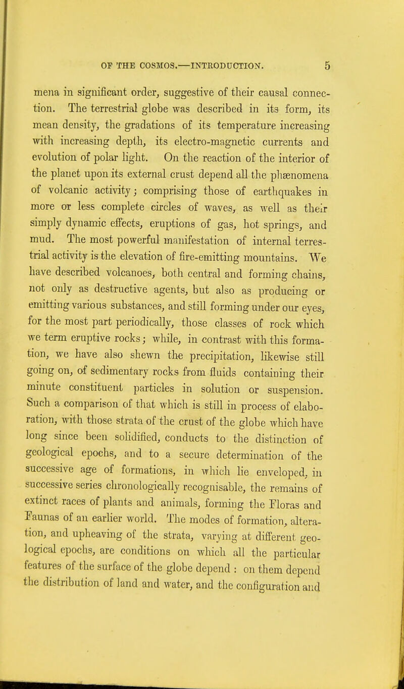 mejia in significant order^ suggestive of their causal connec- tion. The terrestrial globe was described in its form, its mean density, the gradations of its temperature increasing with increasing depth, its electro-magnetic currents and evolution of polar light. On the reaction of the interior of the planet upon its external crust depend all the phaenomena of volcanic activity; comprising those of earthquakes in more or less complete circles of waves, as well as their simply dynamic effects, eruptions of gas, hot springs, and mud. The most powerful manifestation of internal terres- trial activity is the elevation of fire-emitting mountains. We have described volcanoes, both central and forming chains, not only as destructive agents, but also as producing or emitting various substances, and still forming under our eyes, for the most part periodically, those classes of rock which we term eruptive rocks; while, in contrast with this forma- tion, we have also shewn tho precipitation, likewise still going on, of sedimentary rocks from fluids containing their minute constituent particles in solution or suspension. Such a comparison of that which is still in process of elabo- ration, with those strata of the crust of the globe which have long since been solidified, conducts to the distinction of geological epochs, and to a secure determination of the successive age of formations, in which lie enveloped, in successive series clironologically recognisable, the remains of extinct races of plants and animals, forming the Floras and Faunas of an eariier worid. The modes of formation, altera- tion, and upheaving of the strata, varying at different geo- logical epochs, are conditions on wliich all the particular features of the surface of the globe depend : on them depend the distribution of land and water, and the configuration and