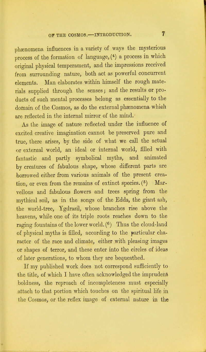 phsenomena influences in a variety of ways the mysterious process of the formation of language, (*) a process in which original physical temperament, and the impressions received from surrounding nature, both act as powerful concurrent elements. Man elaborates within himself the rough mate- rials suppUed through the senses; and the results or pro- ducts of such mental processes belong as essentially to the domain of the Cosmos, as do the external phsenomena which are reflected in the internal mirror of the mind. As the image of nature reflected under the influence of excited creative imagination cannot be preserved pure and true, there arises, by the side of what we call the actual or external world, an ideal or internal world, filled with fantastic and partly symboHcal myths, and animated by creatures of fabulous shape, whose different parts are borrowed either from various animals of the present crea- tion, or even from the remains of extinct species. (S) Mar- vellous and fabulous flowers and trees spring from the mythical soü, as in the songs of the Edda, the giant ash, the world-tree, Ygdrasil, whose branches rise above the heavens, while one of its triple roots reaches down to the raging fountains of the lower world. {^) Thus the cloud-land of physical myths is fiUed, according to the particular cha- racter of the race and climate, either with pleasing images or shapes of terror, and these enter into the circles of ideas of later generations, to whom they are bequeathed. If my published work does not correspond sufficiently to the title, of which I have often acknowledged the imprudent boldness, the reproach of incompleteness must especially attach to that portion which touches on the spiritual life in the Cosmos, or the reflex image of external nature in the