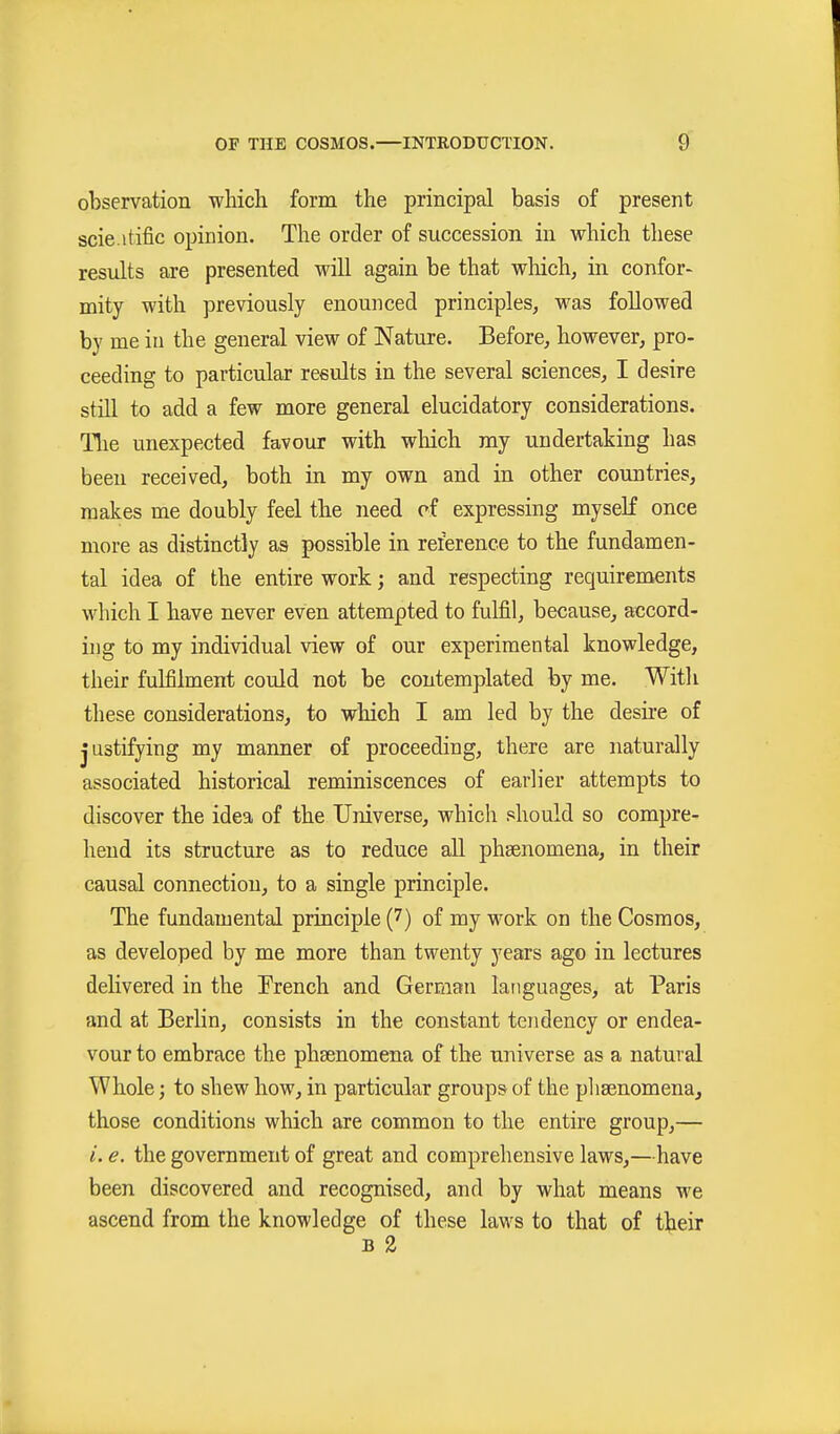 observation which form the principal basis of present scie.itific opinion. The order of succession in which these results are presented will again be that wliich, in confor- mity with previously enounced principles, was followed by me iu the general view of Nature. Before, however, pro- ceeding to particular results in the several sciences, I desire still to add a few more general elucidatory considerations. Tlie unexpected favour with which my undertaking has been received, both in my own and in other countries, makes me doubly feel the need of expressing myself once more as distinctly as possible in reference to the fundamen- tal idea of the entire work; and respecting requirements which I have never even attempted to fulfil, because, accord- ing to my individual view of our experimental knowledge, their fulfilment could not be contemplated by me. With these considerations, to which I am led by the desire of justifying my manner of proceeding, there are naturally associated historical reminiscences of earlier attempts to discover the idea of the Universe, which should so compre- hend its structure as to reduce all phsenomena, in their causal connection, to a single principle. The fundamental principle (7) of my work on the Cosmos, as developed by me more than twenty years ago in lectures delivered in the Trench and German languages, at Paris and at Berlin, consists in the constant tendency or endea- vour to embrace the phsenomena of the universe as a natural Whole; to shew how, in particular groups of the pliaBnomena^ those conditions which are common to the entire group,— i. e. the government of great and comprehensive laws,—have been discovered and recognised, and by what means we ascend from the knowledge of these laws to that of their B 2