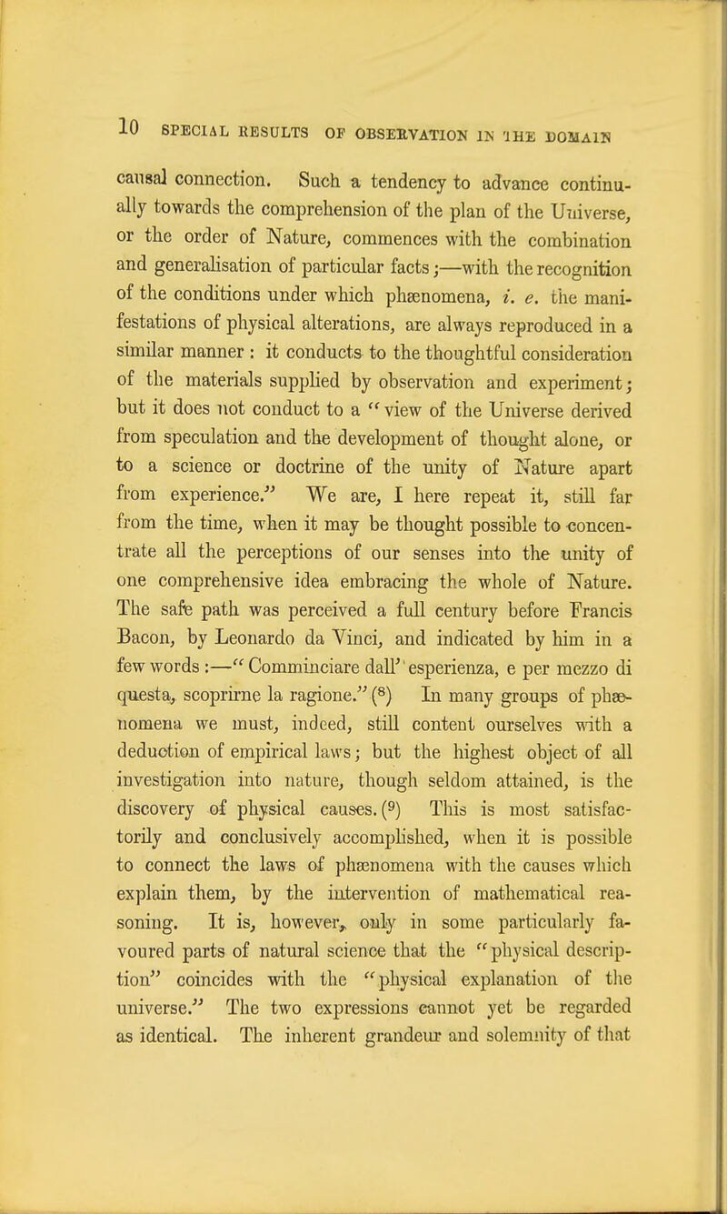 causaJ connection. Such a tendency to advance continu- ally towards the comprehension of the plan of the Universe, or the order of Nature, commences with the combination and generalisation of particular facts j—with the recognition of the conditions under which phsenomena, i. e. the mani- festations of physical alterations, are always reproduced in a similar manner : it conducts to the thoughtful consideration of the materials supplied by observation and experiment; but it does not conduct to a view of the Universe derived from speculation and the development of thought alone, or to a science or doctrine of the unity of Nature apart from experience. We are, I here repeat it, still far from the time, when it may be thought possible to concen- trate all the perceptions of our senses into the unity of one comprehensive idea embracing the whole of Nature. The safe path was perceived a full century before Francis Bacon, by Leonardo da Vinci, and indicated by him in a few words :—Comminciare dall' esperienza, e per mezzo di questa, scoprirne la ragione.''' (s) In many groups of phse- nomena we must, indeed, still content ourselves with a deduction of empirical laws; but the highest object of all investigation into nature, though seldom attained, is the discovery of physical causes. (9) This is most satisfac- torily and conclusively accomplished, when it is possible to connect the laws of phaeuomena with the causes which explain them, by the intervention of mathematical rea- soning. It is, however^ only in some particularly fa- voured parts of natural science that the  physical descrip- tion coincides vrith the physical explanation of the universe. The two expressions cannot yet be regarded as identical. The inherent grandeur and solemnity of that