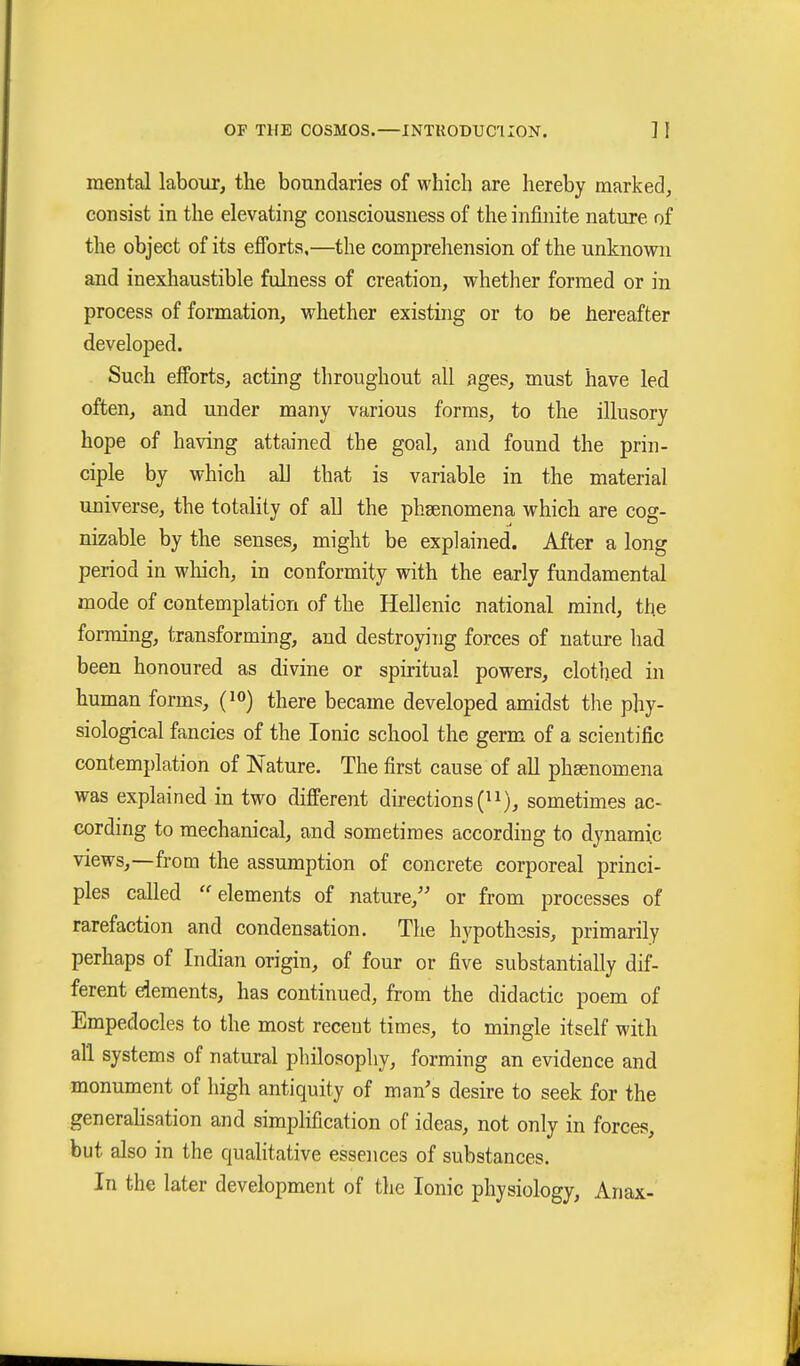 mental labour, the boundaries of which are hereby marked, consist in the elevating consciousness of the infinite nature of the object of its efforts,—the comprehension of the unknown and inexhaustible fulness of creation, whether formed or in process of formation, whether existing or to be hereafter developed. Such efforts, acting throughout all ages, must have led often, and under many various forms, to the illusory hope of having attained the goal, and found the prin- ciple by which all that is variable in the material universe, the totality of aU the phsenomena which are cog- nizable by the senses, might be explained. After a long period in which, in conformity with the early fundamental mode of contemplation of the Hellenic national mind, the forming, transforming, and destroying forces of nature had been honoured as divine or spiritual powers, clothed in human forms, (lo) there became developed amidst the phy- siological fancies of the Ionic school the germ of a scientific contemplation of Nature. The first cause of all phEenomena was explained in two different directions (^i), sometimes ac- cording to mechanical, and sometimes according to dynamic views,—from the assumption of concrete corporeal princi- ples called elements of nature, or from processes of rarefaction and condensation. The hypothesis, primarily perhaps of Indian origin, of four or five substantially dif- ferent dements, has continued, from the didactic poem of Empedocles to the most receut times, to mingle itself with all systems of natural philosophy, forming an evidence and monument of high antiquity of man's desire to seek for the generalisation and simphfication of ideas, not only in forces, but also in the qualitative essences of substances. In the later development of the Ionic physiology, Anax-