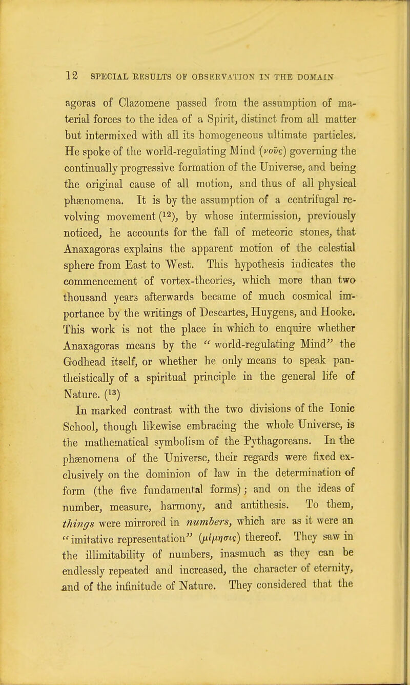 agoras of Clazomene passed fi'om the assumption of ma- terial forces to the idea of a Spirit, distinct from all matter but intermixed witli all its homogeneous ultimate particles. He spoke of the world-regulating Mind (vovg) governing the continually progressive formation of the Universe, and being the original cause of aU motion, and thus of all physical phaenomena. It is by the assumption of a centrifugal re- volving movement {'^^), by whose intermission, previously noticed, he accounts for tlie fall of meteoric stones, that Anaxagoras explains the apparent motion of the celestial sphere from East to West. This hypothesis indicates the commencement of vortex-theories, which more than twa thousand years afterwards became of much cosmical im- portance by the writings of Descartes, Huygens, and Hooke. This work is not the place in wliich to enquire whether Anaxagoras means by the  world-regulating Mind^' the Godhead itself, or whether he only means to speak pan- tlieistically of a spiritual principle in the general life of Nature. (^3) In marked contrast with the two divisions of the Ionic School, though likewise embracing the whole Universe, is the mathematical symbolism of the Pythagoreans. In the phsenomena of the Universe, their regards were fixed ex- clusively on the dominion of law in the determination of form (the five fundamental forms); and on the ideas of number, measure, harmony, and antithesis. To them, things were mirrored in numbers, which are as it were an  imitative representation {fxif^w^c) thereof. They saw in the illimitability of numbers, inasmuch as they can be endlessly repeated and increased, the character of eternity, and of the infinitude of Nature. They considered that the