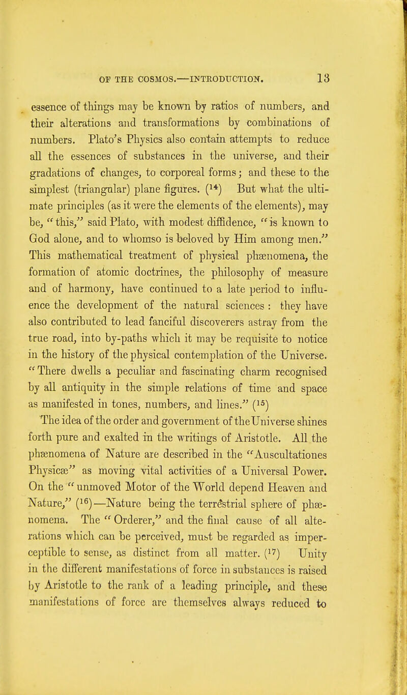 essence of things may be known by ratios of numbers, and their alterations and transformations by combinations of numbers. Plato^s Physics also contain attempts to reduce all the essences of substances in the universe, and their gradations of changes, to corporeal forms; and these to the simplest (triangular) plane figures. (^♦) But what the ulti- mate principles (as it were the elements of the elements), may be,  this, said Plato, with modest diffidence,  is known to God alone, and to wliomso is beloved by Him among men. This mathematical treatment of physical phaenomena, the formation of atomic doctrines, the philosophy of measure and of harmony, have continued to a late period to influ- ence the development of the natural sciences : they have also contributed to lead fanciful discoverers astray from the true road, into by-paths which it may be requisite to notice in the history of the physical contemplation of the Universe.  There dwells a peculiar and fascinating charm recognised by aU antiquity in the simple relations of time and space as manifested in tones, numbers, and lines. [^^) The idea of the order and government of thelJni verse shines forth pure and exalted in the writings of Aristotle. All the phasnomena of Nature are described in the ''Auscultationes Physicse as moving vital activities of a Universal Power. On the  unmoved Motor of the World depend Heaven and Nature, i}^)—Nature being the terrestrial sphere of phae- nomena. The  Orderer, and the final cause of all alte- rations which can be perceived, must be regarded as imper- ceptible to sense, as distinct from all matter. (^7) Unity in the different manifestations of force in substances is raised by Aristotle to the rank of a leading principle, and these manifestations of force are themselves always reduced to