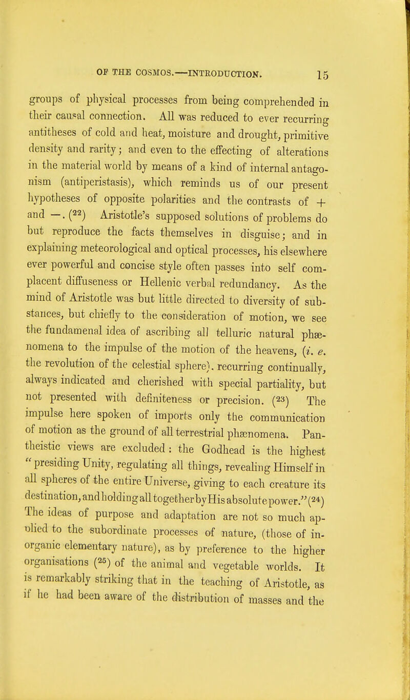 groups of physical processes from being comprehended in tlieir caudal connection. All was reduced to ever recurring antitheses of cold and heat, moisture and drought, primitive density and rarity; and even to the effecting of alterations in the material world by means of a kind of internal antago- nism (antiperistasis), which reminds us of our present hypotheses of opposite polarities and the contrasts of + and —. (22) Aristotle's supposed solutions of problems do but reproduce the facts themselves in disguise; and in explaining meteorological and optical processes, his elsewhere ever powerful and concise style often passes into self com- placent diffuseness or Hellenic verbal redundancy. As the mind of Aristotle was but little directed to diversity of sub- stances, but chiefly to the consideration of motion, we see the fundamenal idea of ascribing all telluric natural phse- nomena to the impulse of the motion of the heavens, {i. e. the revolution of the celestial sphere), recurring continually, always indicated and cherished with special partiality, but not presented with definiteness or precision. (23) The impulse here spoken of imports only the communication of motion as the ground of all terrestrial pliEenomena. Pan- theistic views are excluded: the Godhead is the highest presiding Unity, regulating all things, reveahng Himself in aU spheres of the entire Universe, giving to each creature its destination, and holding all together byHis absolute power. (2*) The ideas of purpose and adaptation are not so much ap- olied to the subordinate processes of nature, (those of in- organic elementary nature), as by preference to the higher organisations (25) of the animal and vegetable worlds. It is remarkably striking tliat in the teaching of Aristotle, as if he had been aware of the distribution of masses and the