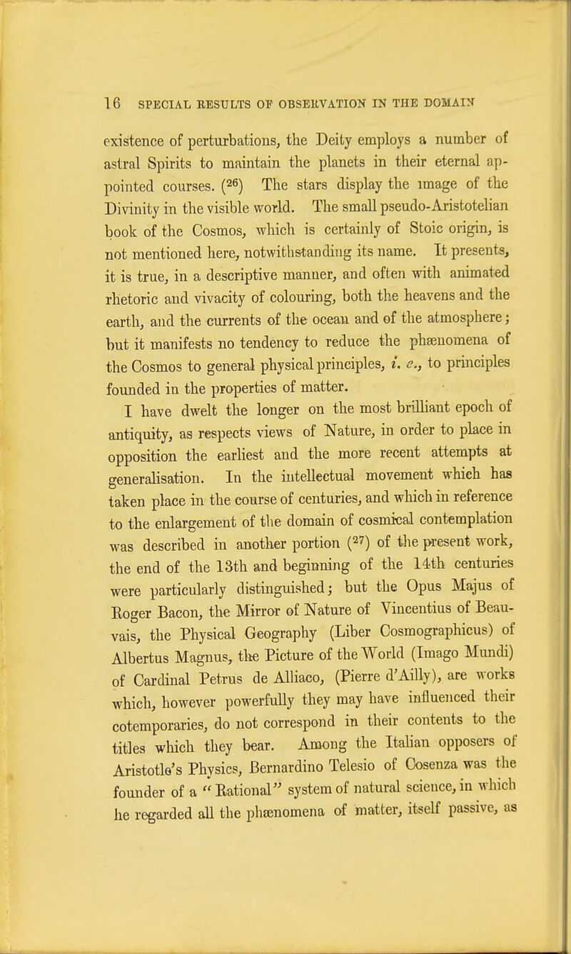 existence of perturbations, the Deity employs a number of astral Spirits to maintain the planets in their eternal ap- pointed courses. (26) The stars display the image of the Divinity in the visible world. The small pseudo-Aristotelian book of the Cosmos, which is certainly of Stoic origin, is not mentioned here, notwiths'tanding its name. It presents, it is true, in a descriptive manner, and often with animated rhetoric and vivacity of colouring, both the heavens and the earth, and the currents of the ocean and of the atmosphere; but it manifests no tendency to reduce the phsenomena of the Cosmos to general physical principles, i. c, to principles founded in the properties of matter. I have dwelt the longer on the most brilliant epoch of antiquity, as respects views of Nature, in order to place in opposition the earliest and the more recent attempts at generalisation. In the intellectual movement which has taken place in the course of centuries, and which in reference to the enlargement of the domain of cosmical contemplation was described in another portion (^7) of the present work, the end of the 13th and beginning of the 14th centuries were particularly distinguished; but the Opus Majus of Eoger Bacon, the Mirror of Nature of Vincentius of Beau- vais, the Physical Geography (Liber Cosmographicus) of Albertus Magnus, tlie Picture of the World (Imago Mundi) of Cardinal Petrus de Alliaco, (Pierre d'Ailly), are works which, however powerfully they may have influenced their cotemporaries, do not correspond in their contents to the titles which they bear. Among the Itahan opposers of Aristotle's Physics, Bernardino Telesio of Oosenza was tlie founder of a  Eational system of natural science, in which he regarded aU the phsenomena of matter, itself passive, as