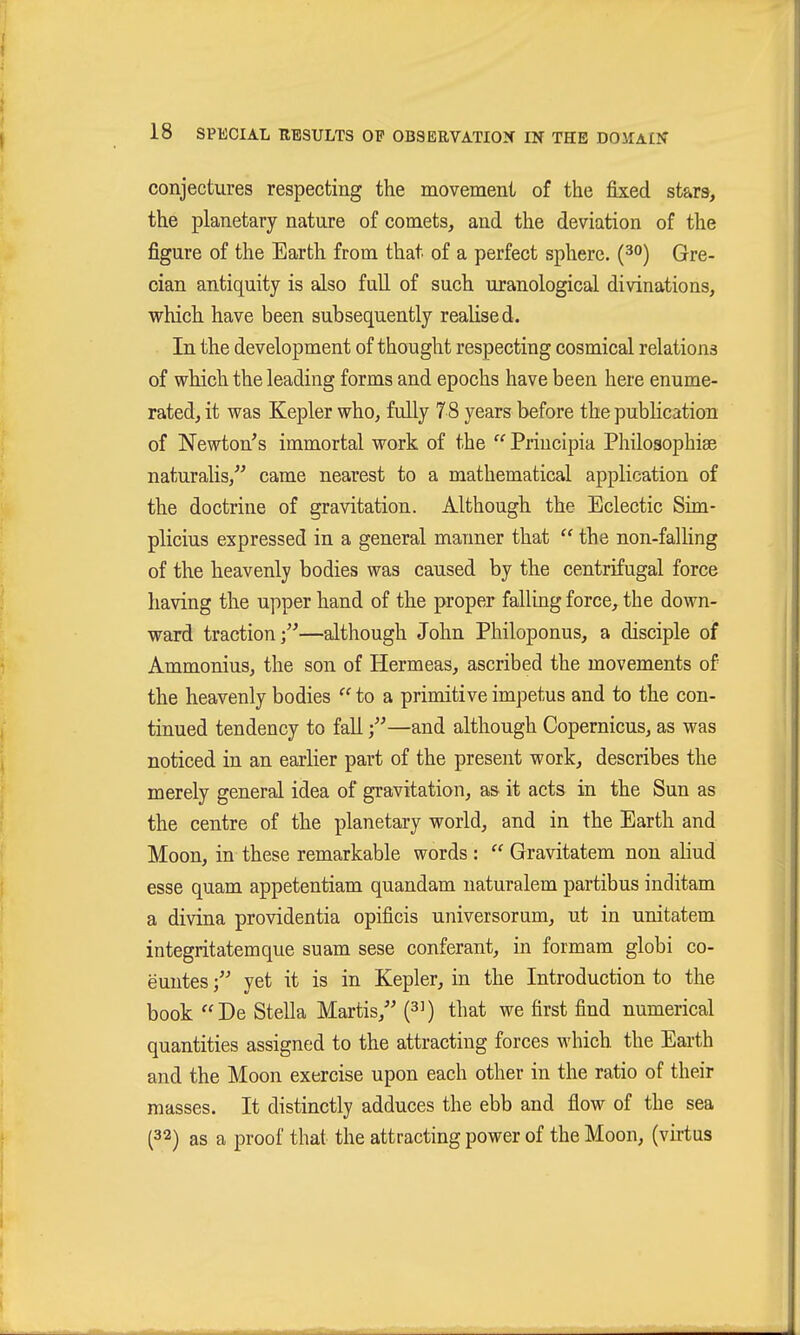 conjectures respecting the movement of the fixed stars, the planetary nature of comets, and the deviation of the figure of the Earth from that of a perfect sphere, (^o) Gre- cian antiquity is also full of such uranological divinations, which have been subsequently reahsed. In the development of thought respecting cosmical relations of which the leading forms and epochs have been here enume- rated, it was Kepler who, fully 78 years before the publication of Newton's immortal work of the  Priucipia Philosophiae naturalis/' came nearest to a mathematical application of the doctrine of gravitation. Although the Eclectic Sim- plicius expressed in a general manner that  the non-falling of the heavenly bodies was caused by the centrifugal force having the upper hand of the proper falling force, the down- ward traction/'—although John Philoponus, a disciple of Ammonius, the son of Hermeas, ascribed the movements of the heavenly bodies  to a primitive impetus and to the con- tinued tendency to fall—and although Copernicus, as was noticed in an earlier part of the present work, describes the merely general idea of gravitation, as it acts in the Sun as the centre of the planetary world, and in the Earth and Moon, in these remarkable words :  Gravitatem non ahud esse quam appetentiam quandam naturalem partibus inditam a divina Providentia opificis universorum, ut in unitatem integritatemque suam sese conferant, in formam globi co- euutesyet it is in Kepler, in the Introduction to the book De Stella Martis/' (^i) that we first find numerical quantities assigned to the attracting forces which the Earth and the Moon exercise upon each other in the ratio of their masses. It distinctly adduces the ebb and flow of the sea (32) as a proof that the attracting power of the Moon, (virtus