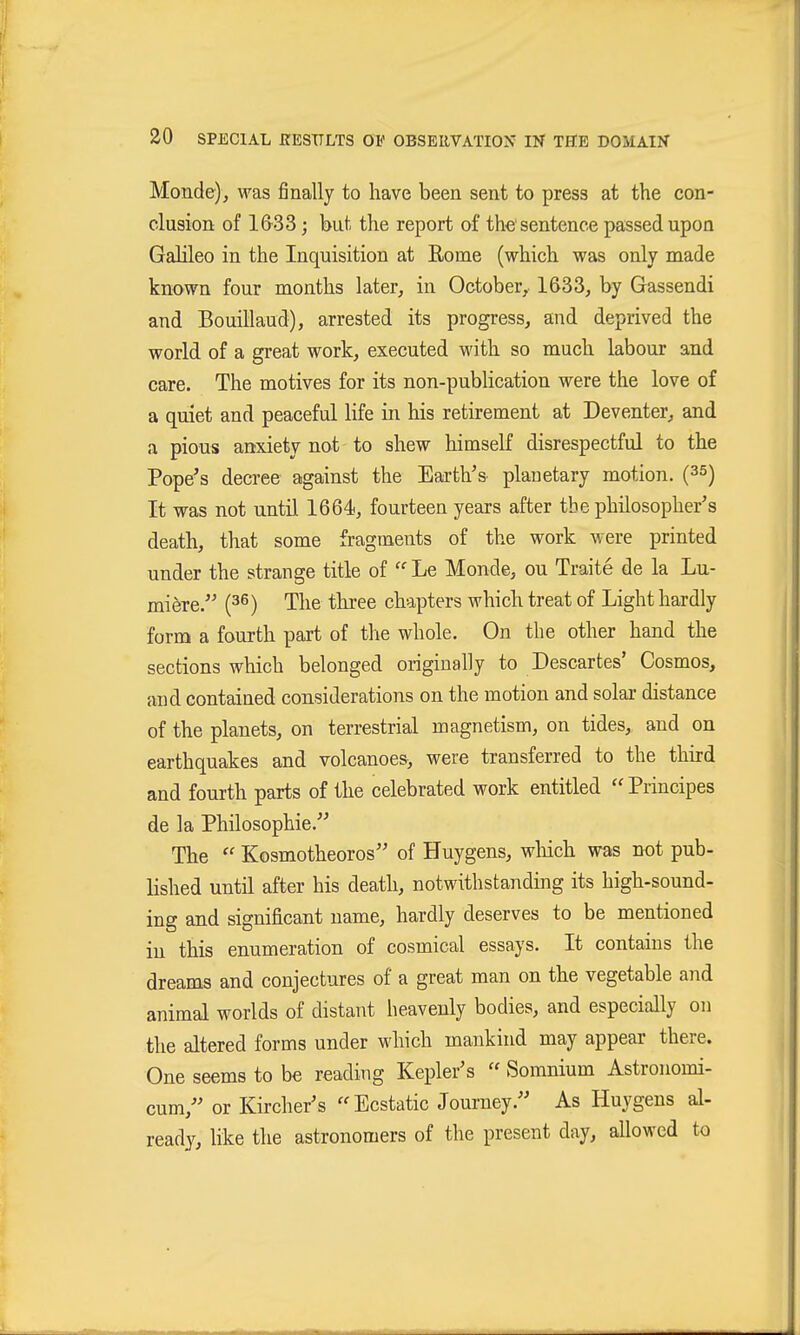 Monde), was finally to have been sent to press at the con- clusion of 1&33 j but the report of the sentence passed upon Galileo in the Inquisition at Eome (which was only made known four months later, in October, 1633, by Gassendi and Bouillaud), arrested its progress, and deprived the world of a great work, executed with so much labour and care. The motives for its non-publication were the love of a quiet and peaceful life in his retirement at Deventer, and a pious anxiety not to shew himself disrespectful to the Pope's deci-ee against the Earth's planetary motion. (35) It was not until 1664, fourteen years after the philosopher's death, that some fragments of the work were printed under the strange title of Le Monde, ou Traite de la Lu- miöre. {^^) The three chapters which treat of Light hardly form a fourth part of the whole. On the other hand the sections which belonged originally to Descartes' Cosmos, and contained considerations on the motion and solar distance of the planets, on terrestrial magnetism, on tides,, and on earthquakes and volcanoes^ were transferred to the third and fourth parts of the celebrated work entitled Principes de la Philosophie.'^ The  Kosmotheoros of Huygens, which was not pub- lished until after his death, notwithstanding its high-sound- ing and significant name, hardly deserves to be mentioned in this enumeration of cosmical essays. It contains the dreams and conjectures of a great man on the vegetable and animal worlds of distant heavenly bodies, and especially on the altered forms under which mankind may appear there. One seems to be reading Kepler's  Somnium Astronomi- cum, or Kircher's Ecstatic Journey. As Huygens al- ready, like the astronomers of the present day, allowed to