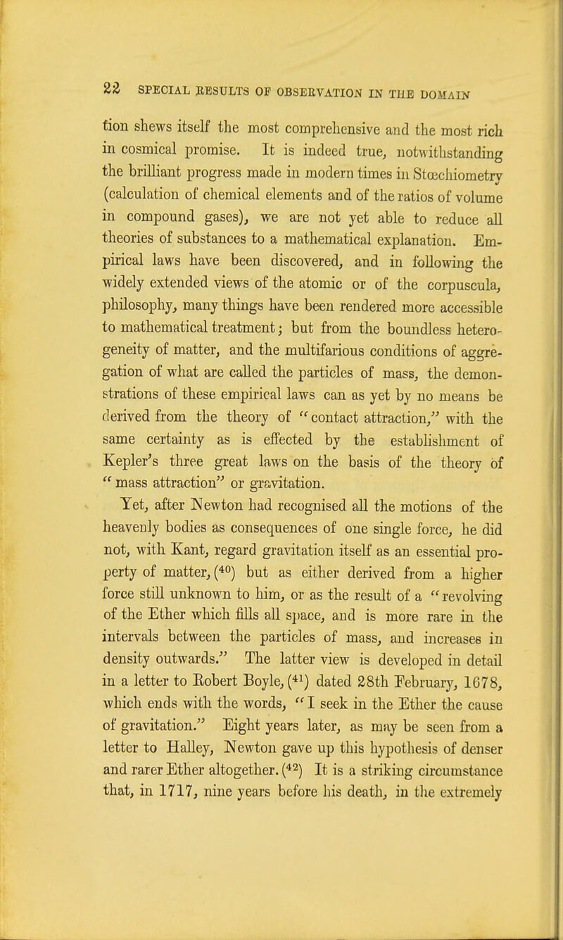 fion shews itself the most comprehensive and the most rich in cosmical promise. It is indeed true^ notwithstanding the brilliant progress made in modern times hi Stcechiometrv (calculation of chemical elements and of the ratios of volume in compound gases), we are not yet able to reduce all theories of substances to a mathematical explanation. Em- pirical laws have been discovered, and in following the widely extended views of the atomic or of the corpuscula, philosophy, many things have been rendered more accessible to mathematical treatment; but from the boundless hetero- geneity of matter, and the multifarious conditions of aggre- gation of what are called the particles of mass, the demon- strations of these empirical laws can as yet by no means be derived from the theory of contact attraction, with the same certainty as is effected by the estabhshment of Kepler's three great laws on the basis of the theory of  mass attraction or gravitation. Yet, after Newton had recognised all the motions of the heavecly bodies as consequences of one single force, he did not, with Kant, regard gravitation itseK as an essential pro- perty of matter, (^o) but as either derived from a higher force still unknown to him, or as the result of a revolving of the Ether which fills all space, and is more rare in the intervals between the particles of mass, and increases in density outwards. The latter view is developed in detail in a letter to Eobert Boyle, (^i) dated 28th February, 1678, which ends with the words,  I seek in the Ether the cause of gravitation. Eight years later, as may be seen from a letter to Halley, Newton gave up this hypothesis of denser and rarer Ether altogether. (^2) It is a striking circumstance that, in 1717, nine years before his death, in the extremely