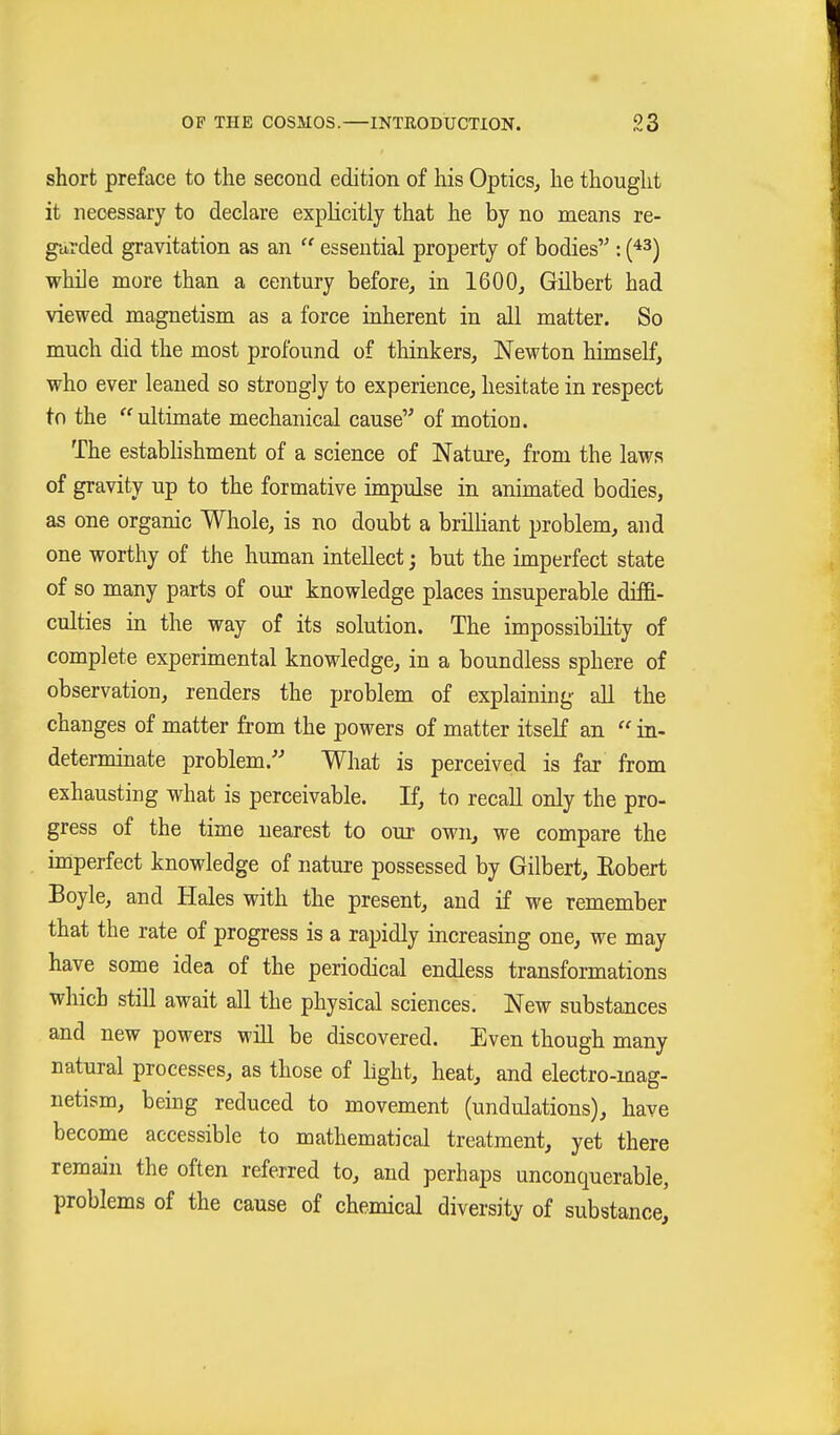 short preface to the second edition of his Optics, he thought it necessary to declare explicitly that he by no means re- garded gravitation as an  essential property of bodies : [^^) while more than a century before, in 1600, Gilbert had viewed magnetism as a force inherent in all matter. So much did the most profound of thinkers, Newton himself, who ever leaned so strongly to experience, hesitate in respect to the ultimate mechanical cause of motion. The establishment of a science of Nature, from the laws of gravity up to the formative impulse in animated bodies, as one organic Whole, is no doubt a brilhant problem, and one worthy of the human intellect; but the imperfect state of so many parts of our knowledge places insuperable diffi- culties in the way of its solution. The impossibility of complete experimental knowledge, in a boundless sphere of observation, renders the problem of explaining all the changes of matter from the powers of matter itself an  in- determinate problem. What is perceived is far from exhausting what is perceivable. If, to recall only the pro- gress of the time nearest to our own, we compare the imperfect knowledge of nature possessed by Gilbert, Eobert Boyle, and Hales with the present, and if we remember that the rate of progress is a rapidly increasing one, we may have some idea of the periodical endless transformations which still await all the physical sciences. New substances and new powers will be discovered. Even though many natural processes, as those of light, heat, and electro-mag- netism, being reduced to movement (undulations), have become accessible to mathematical treatment, yet there remain the often referred to, and perhaps unconquerable, problems of the cause of chemical diversity of substance.