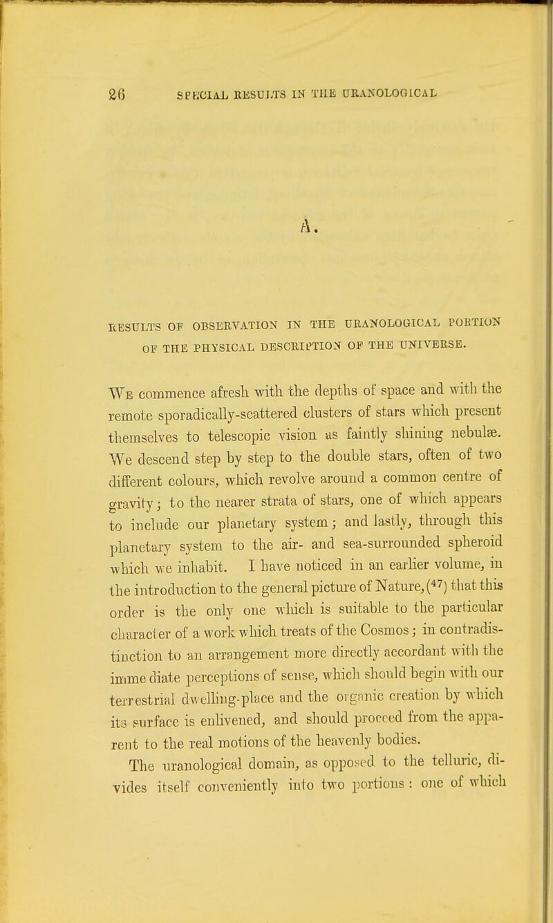 A. RESULTS OF OBSERVATION IN THE ÜRANOLOGICAL PORTION OF THE PHYSICAL DESCRIfTION OP THE UNIVERSE- Wb commence afresli with the depths of space and with the remote sporadically-scattered clusters of stars which present themselves to telescopic vision as faintly shining nebulae. We descend step by step to the double stars, often of two different colours, which revolve around a common centre of gravity; to the nearer strata of stars, one of which appears to include our planetary system; and lastly, thi'ough this planetary system to the air- and sea-surrounded spheroid which we inhabit. I have noticed in an earher volume, in the introduction to the general pictui-e of Nature, that this order is the only one which is suitable to the particular cliaraci er of a work which treats of the Cosmos; in contradis- tinction to an arrangement more directly accordant with the imme diate perceptions of sense, which should begin with our terrestrial dwelhng-place and the organic creation by which its surface is enhvened, and should proceed from the appa- rent to the real motions of the heavenly bodies. The uranological domain, as opposed to the telluric, di- vides itself conveniently into two portions : one of which