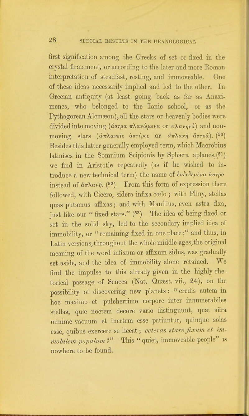 first signification among the Greeks of set or fixed in the crystal firmament^ or according to the later and more Roman interpretation of steadfast, resting, and immoveable. One of these ideas necessarily implied and led to the other. In Grecian antiquity (at least going back as far as Anaxi- menes, who belonged to the Ionic school, or as the Pythagorean Alcmseon), all the stars or heavenly bodies were divided into moving (aorpa TrXavw/xeva or TrXavr/ra) and non- moving stars (^dirXaveig (xaripeQ or dirXayfj aarpa), (5°) Besides this latter generally employed term, which Macrobius latinises in the Somnium Scipionis by Sphsera aplanes,(5i) we find in Aristotle repeatedly (as if he wished to in- troduce a new technical term) the name of evhBefiiva aarpa instead of aTrXavrj. (52) Prom tliis form of expression there followed, with Cicero, sidera infixa ccelo ; with Pliny, Stellas quas putamus afBxas; and -with Manilius, even astra fixa, just like our  fixed stars.'' (53) The idea of being fixed or set in the solid sky, led to the secondary imphed idea of immobility, or ''remaining fixed in one place; and thus, in Latin versions, throughout the whole middle ages, the original meaning of the word infixum or afiixum sidus, was gradually set aside, and the idea of immobihty alone retained. We find, the impulse to tliis already given in the highly rhe- torical passage of Seneca (Nat. Qusest. vii., 24), on the possibility of discovering new planets :  credis autem in hoc maximo et pulcherrimo corpore inter innumerabiles Stellas, quse noctem decore vario distiuguuut, quae aera rainime vacuum et inertem esse patiuntur, quinque solas esse, quibus exercere se liceat; ceteras stare Jixuni et im- mohilempojndum ? Tliis ''quiet, immoveable people is nowhere to be found.