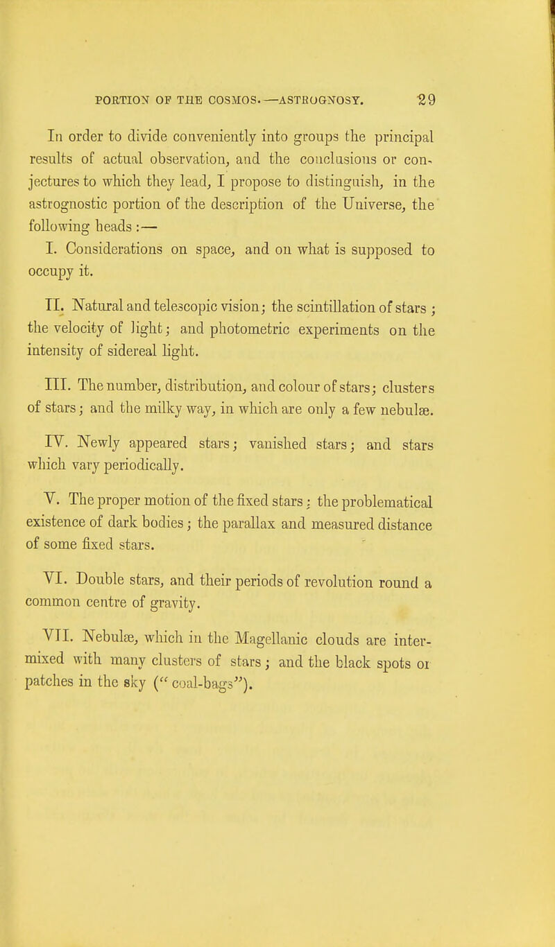 In order to divide conveniently into groups the principal results of actual observation, and the conclusions or con- jectures to which they lead, I propose to distinguish, in the astrognostic portion of the description of the Universe, the following heads :— I. Considerations on space, and on what is supposed to occupy it. TL Natural and telescopic vision; the scintillation of stars ; the velocity of light; and photometric experiments on the intensity of sidereal hght. III. The number, distribution, and colour of stars; clusters of stars; and the milky way, in which are only a few nebulae. rV. Newly appeared stars; vanished stars; and stars which vary periodically. V. Theproper motion of the fixed stars : the problematical existence of dark bodies; the parallax and measured distance of some fixed stars. VI. Double stars, and their periods of revolution round a common centre of gravity. VTI. Nebulae, which in the Magellanic clouds are inter- mLxed with many clusters of stars; and the black spots or patches in the sky ( coal-bags'').