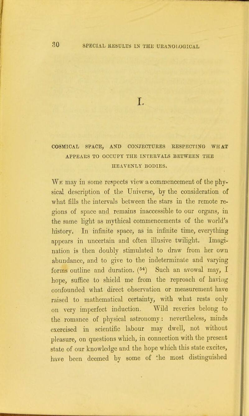 I. COSMICAL SPACE, AND CONJECTURES RESPECTING WHAT APPEARS TO OCCUPY THE INTERVALS BETWEEN THE HEAVENLY BODIES. We may iii some respects view a commencement of the phy- sical description of the Universe, by the consideration of what fills the intervals between the stars in the remote re- gions of space and remains inaccessible to our organs, in the same light as mythical commencements of the world's history. In infinite space, as in infinite time, everything appears in uncertain and often iUusive twihght. Imagi- nation is then doubly stimulated to draw from her own abundance, and to give to the indeterminate and varying forms outline and duration, (s^) Such an avowal may, I hope, suffice to shield me from the reproach of having confounded what direct observation or measurement have raised to mathematical certainty, with what rests only on very imperfect induction. Wild reveries belong to the romance of physical astronomy: nevertheless, minds exercised in scientific labour may dwell, not without pleasure, on questions winch, in connection with the present state of our knowledge and the hope which this state excites, have been deemed by some of the most distinguished
