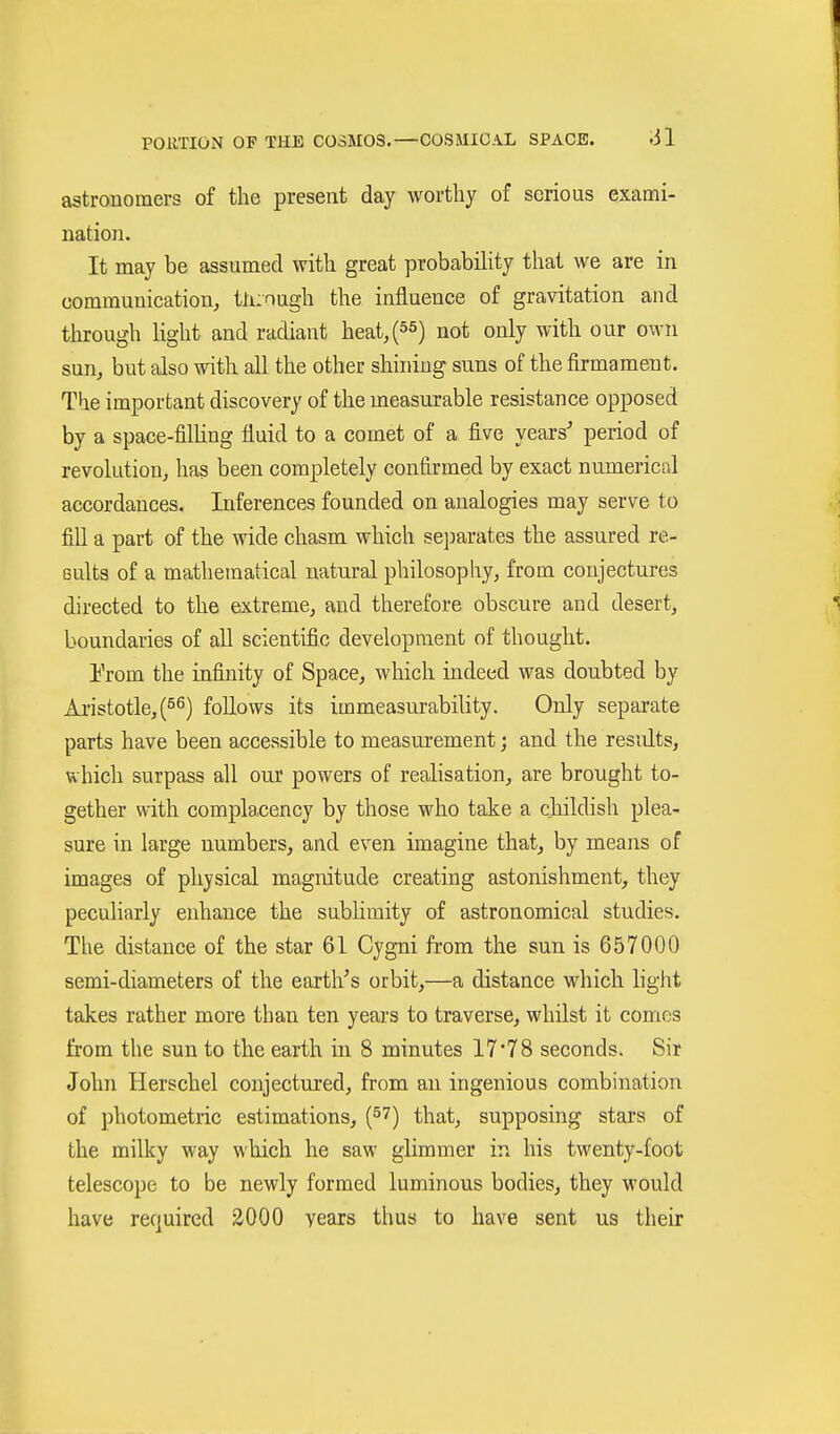 astrouomers of the present day worthy of serious exami- nation. It may be assumed with great probability that we are in communication^ tli:nugh the influence of gravitation and tlurough Kght and radiant heat,(55) not only with our own sun^ but also with all the other shining suns of the firmament. The important discovery of the measurable resistance opposed by a space-filling fluid to a comet of a five years' period of revolution^ has been completely confirmed by exact numerical accordances. Inferences founded on analogies may serve to fill a part of the wide chasm which separates the assured re- sults of a mathematical natural philosophy, from conjectures directed to the extreme, and therefore obscure and desert, boundaries of all scientific development of thought. Erom the infinity of Space, which indeed was doubted by Ai'istotle,(ö^) follows its immeasurability. Only separate parts have been accessible to measurement; and the results, which surpass all our powers of realisation, are brought to- gether with complacency by those who take a childish plea- sure in large numbers, and even imagine that, by means of images of physical magnitude creating astonishment, they peculiarly enhance the sublimity of astronomical studies. The distance of the star 61 Cygni from the sun is 657000 semi-diameters of the earth's orbit,—a distance which light takes rather more than ten years to traverse, whilst it comes from the sun to the earth in 8 minutes 1778 seconds. Sir John Herschel conjectured, from an ingenious combination of photometric estimations, (^7) that, supposing stars of the milky way which he saw ghmmer in his twenty-foot telescope to be newly formed luminous bodies, they would have required äOOO years thus to have sent us their
