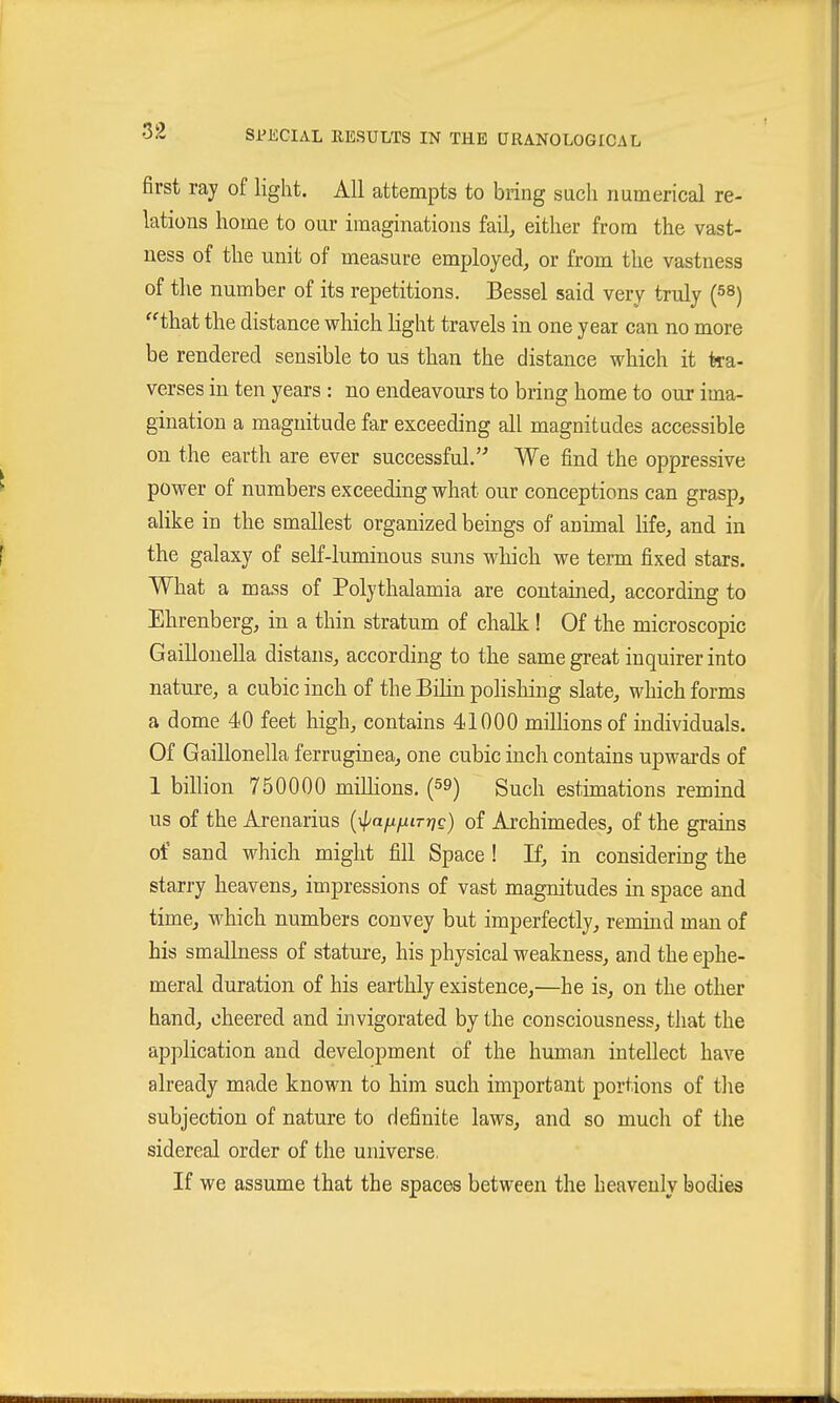 first ray of light. All attempts to bring such numerical re- lations home to our imaginations fail, either from the vast- ness of the unit of measure employed, or from the vastness of the number of its repetitions. Bessel said very truly (^S) that the distance which Ught travels in one year can no more be rendered sensible to us than the distance which it tra- verses in ten years : no endeavours to bring home to our ima- gination a magnitude far exceeding all magnitudes accessible on the earth are ever successful. We find the oppressive ^ power of numbers exceeding what our conceptions can grasp, alike in the smallest organized beings of animal life, and in f the galaxy of self-luminous suns which we term fixed stars. What a mass of Polythalamia are contained, according to Ehrenberg, m a thin stratum of chalk ! Of the microscopic Gaillonella distans, according to the same great inquirer into nature, a cubic inch of the Bilin polishing slate, which forms a dome 40 feet high, contains 41000 millions of individuals. Of Gaillonella ferruginea, one cubic inch contains upwai'ds of 1 bilhon 750000 milhons. (59) Such estimations remind us of the Arenarius {\pa[j.fiiTiic) of Archimedes, of the grams of sand which might fill Space! If, in considering the starry heavens, impressions of vast magnitudes in space and time, which numbers convey but imperfectly, remind man of bis smallness of stature, his physical weakness, and the ephe- meral duration of his earthly existence,—he is, on the other hand, cheered and invigorated by the consciousness, that the application and development of the human intellect have already made known to him such important portions of the subjection of nature to definite laws, and so much of the sidereal order of the universe, If we assume that the spaces between the heavenly bodies