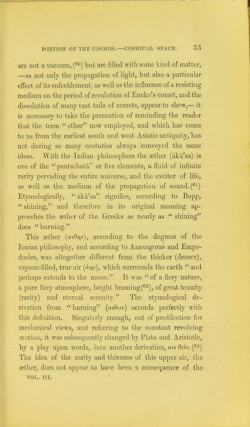 are not a vacuunij (^o) but are filled with some kind of matter, —as not only the propagation of light, but also a particular effect of its enfeeblement, as well as the influence of a resisting medium on the period of revolution of Encke's comet, andtlie dissolution of many vast tails of comets, appear to shew,— it is necessary to take the precaution of reminding the reader that the terra  ether^' now employed, and wliich has come to us from the earliest south and west Asiatic antiquity, has not during so many centuries always conveyed the same ideas. With the Indian philosophers the sether (äkä'sa) is one of the pantschata'' or five elements, a fluid of infinite rarity pervading the entire universe, and the exciter of life, as well as the medium of the propagation of sound. (^^) Etymologically, aka^sa signifies, according to Bopp,  shining, and therefore in its original meaning ap- proaches the sether of the Greeks as nearly as  shining does ''burning. This sether [aiQ^p), according to the dogmas of the Ionian philosophy, and according to Anaxagoras and Empe- docles, was altogether different from the thicker (denser), vapour-filled, true air (cWp), which surrounds the earth  and perhaps extends to the moon. It was of a fiery nature, a pure fiery atmosphere, bright beamiug(62)^ of great tenuity (rarity) and eternal serenity. The etymological de- rivation from  burning {aiOuv) accords perfectly with tliis definition. Singularly enough, out of predilection for mechanical views, and referring to the constant revolving motiou, it was subsequently changed by Plato and Aristotle, by a play upon words, i)ito another derivation, aei 0etv. (63) The idea of the rarity and thinness of this upper air, the aither, does not appear to have been a consequence of the VOL. III.