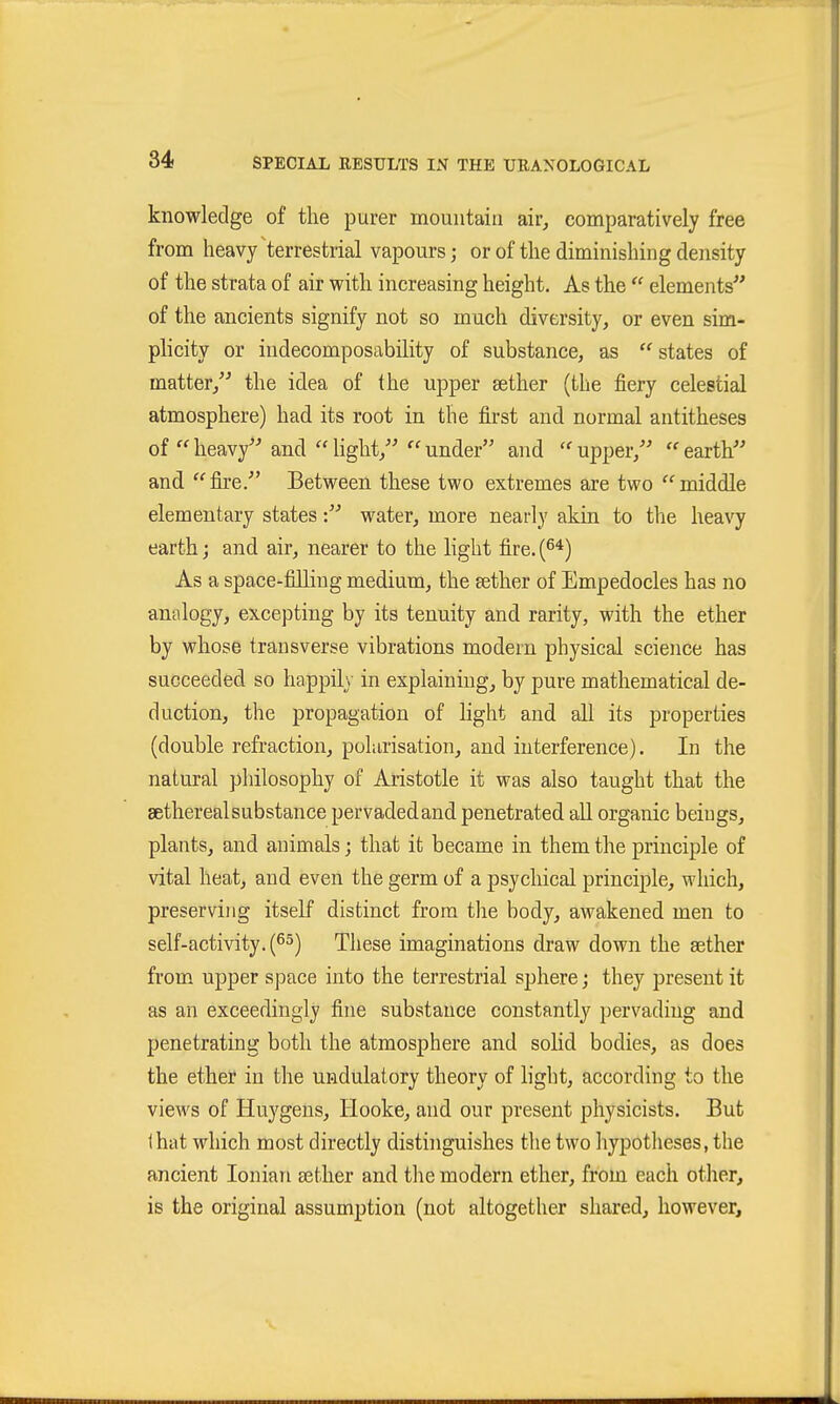 knowledge of the purer mountain air, comparatively free from heavy terrestrial vapours; or of the diminishing density of the strata of air with increasing height. As the  elements'' of the ancients signify not so much diversity, or even sim- plicity or indecomposability of substance, as  states of matter,'' the idea of the upper sether (the fiery celestial atmosphere) had its root in the first and normal antitheses of heavy and light, under and upper, earth and fire. Between these two extremes are two middle elementary states: water, more nearly akin to the heavy earth; and air, nearer to the light fire. (6*) As a space-filling medium, the sether of Empedocles has no analogy, excepting by its tenuity and rarity, with the ether by whose transverse vibrations modern physical science has succeeded so happil\- in explaining, by pure mathematical de- duction, the propagation of hght and all its properties (double refraction, polarisation, and interference). In the natural philosophy of Aristotle it was also taught that the sethereal substance pervaded and penetrated all organic beiugs, plants, and animals; that it became in them the principle of vital heat, and even the germ of a psycliical principle, which, preserving itself distinct from the body, awakened men to self-activity. (^5) These imaginations draw down the sether from upper space into the terrestrial sphere; they present it as an exceedingly fine substance constantly pervading and penetrating both the atmosphere and sohd bodies, as does the ether in the undulatory theory of light, according to the views of Huygens, Hooke, and our present physicists. But that which most directly distinguishes the two hypotlieses, the ancient Ionian sether and the modern ether, from each other, is the original assumption (not altogether shared, however,