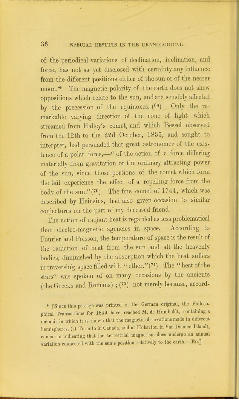 of the periodical variations of declination, inclination, and force, has not as yet disclosed with certainty any influence from the different positions either of the sun or of the nearer moon.^ The magnetic polarity of the earth does not shew oppositions which relate to the sun, and are sensibly affected by the precession of the equinoxes. (^9) Only the re- markable varying direction of the cone of Kght which streamed from Halley's comet, and which Bessel observed from the 12th to the 22d October, 1835, and sought to interpret, had persuaded that great astronomer of the exis- tence of a polar force,— of the action of a force differing materially from gravitation or the ordinary attracting power of the sun, since those portions of the comet which form the tail experience the effect of a repelling force from the body of the sun/'(7°) The fine comet of 1744, which was described by Heinsius, had also given occasion to similar conjectures on the part of my deceased friend. The action of radiant heat is regarded as less problematical than electro-magnetic agencies in space. According to Fourier and Poisson, the temperature of space is the result of the radiation of heat from the sun and all the heavenly bodies, diminished by the absorption which the heat suffers in traversing space filled with  ether. The  heat of the stars was spoken of on many occasions by the ancients (the Greeks and Romans) ; (72) not merely because, accord- * [Since this passage was printed iu the German original, the Philoso- phical Transiictions for 1849 have reached M. de Humboldt, containing a Djemoir in which it is shown that the magnetic ohs-irvations made in different hemispheres, (at Toronto in Canada, and at Hobarton in Van Diemen Island), concur in indicating that the terrestrial magnetism does undergo an annual Tariation connected with the sua's position relatively to the earth.—Ed.]