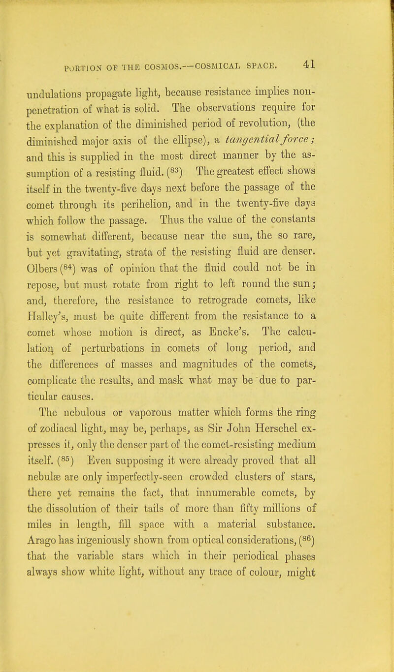 undulations propagate light, because resistance implies nou- penetration of what is solid. The observations require for the explanation of the diminished period of revolution, (the diminished major axis of the ellipse), a tangential force; and this is supplied in the most direct manner by the as- sumption of a resisting fluid. (83) The greatest efi'ect shows itself in the twenty-five days next before the passage of the comet through its perihelion, and in the twenty-five days which foUow the passage. Thus the value of the constants is somewhat different, because near the sun, the so rare, but yet gravitating, strata of the resisting fluid are denser. Olbers (s*) was of opinion that the fluid could not be in repose, but must rotate from right to left round the sun ; and, therefore, the resistance to retrograde comets, like Halle/s, must be quite different from the resistance to a comet whose motion is direct, as Encke's. The calcu- lation of perturbations in comets of long period, and the difi'erences of masses and magnitudes of the comets, comphcate the results, and mask what may be due to par- ticular causes. The nebulous or vaporous matter which forms the ring of zodiacal light, may be, perhaps, as Sir John Berschel ex- presses it, only the denser part of the comet-resisting medium itself. (8^) Even supposing it were already proved that all nebulse are only imperfectly-seen crowded clusters of stars, there yet remains the fact, that innumerable comets, by the dissolution of their tails of more than fifty milHons of miles in length, fill space with a material substance. Arago has ingeniously shown from optical considerations, (s^) that the variable stars which in their periodical phases always show white hght, without any trace of colour, might