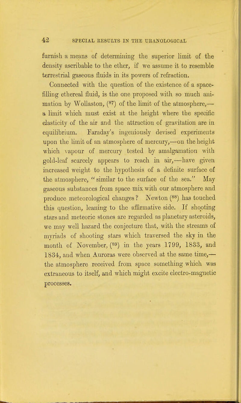 furnish a means of determining the superior limit of the density ascribable to the ether, if we assume it to resemble terrestrial gaseous fluids in its powers of refraction. Connected with the question of the existence of a space- filling ethereal fluid, is the one proposed with so much ani- mation by Wollaston, (^7) of the limit of the atmosphere,— a limit which must exist at the height where the specific elasticity of the air and the attraction of gravitation are in equilibrium. Tarada/s ingeniously devised experiments upon the limit of an atmosphere of mercury,—on the height which vapour of mercury tested by amalgamation with gold-leaf scarcely appears to reach in air,—have given increased weight to the hypothesis of a definite surface of the atmosphere,  similar to the surface of the sea. May gaseous substances from space mix with our atmosphere and produce meteorological changes ? Newton {^^) has touched this question, leaning to the affirmative side. If shooting stars and meteoric stones are regarded as planetary asteroids, we may well hazard the conjecture that, with the streams of myi-iads of shooting stars which traversed the sky in the month of November, (89) in the years 1799, 1833, and 1834), and wlien Auroras were observed at the same time,— the atmosphere received from space something which was extraneous to itself, and which might excite electro-magnetic processes.