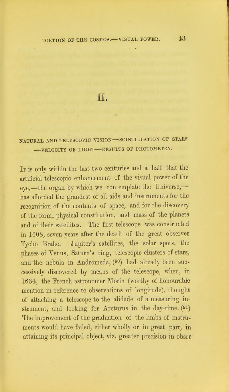 II. NATURAL AND TELESCOPIC VISION—SCINTILLATION OF STAEP ^VELOCITY OF LIGHT RESULTS OF PHOTOMETRY. It is only within tlie last two centuries and a half that the artificial telescopic enhancement of the visual power of the eye^—the organ by M^hich we contemplate the Universe^— has afforded the grandest of all aids and instruments for the recognition of the contents of space, and for the discovery of the form, physical constitution, and mass of the planets and of their satellites. The first telescope was constructed in 1608, seven years after the death of the great observer Tycho Brahe. Jupiter^s satellites, the solar spots, the phases of Yenus, Saturn's ring, telescopic clusters of stars, and the nebula in Andromeda, (9°) had already been suc- cessively discovered by means of the telescope, when, in 1634), the Trench astronomer Moriu (worthy of honourable mention in reference to observations of longitude), thoughi of attaching a telescope to the alidade of a measuring in- strument, and looking for Arcturus in the day-time, (^i) The improvement of the gi'aduation of the limbs of instru- ments would have failed, either wholly or in great part, in attaining its principal object, viz. greater precision in obser