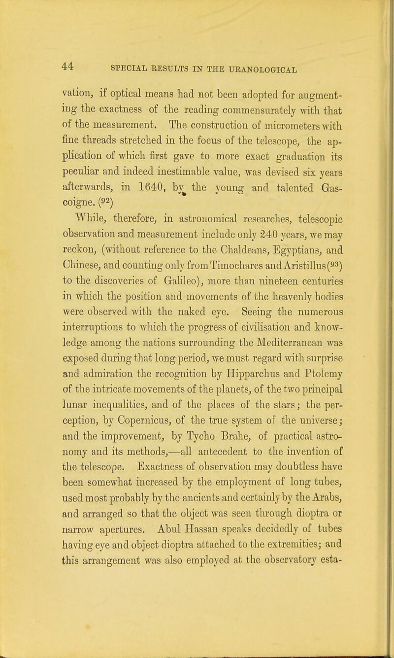 vation^ if optical means had not been adopted for augment- ing the exactness of the reading commensurately with that of the measurement. The construction of micrometers with fine threads stretched in the focus of the telescope^ the ap- plication of which first gave to more exact graduation its peculiar and indeed inestimable value, was devised six years afterwards, in 1640, by^ the young and talented Gas- coigne. (9^) Whilcj therefore, in astronomical researches, telescopic observation and measurement include only £40 years, we may reckon, (without reference to the Chaldeans, Egyptians, and Chinese, and counting only fromTimochares and Aristillus(93) to the discoveries of GaHleo), more than nineteen centuries in which the position and movements of the heavenly bodies were observed with the naked eye. Seeing the numerous interruptions to which the progress of civilisation and know- ledge among the nations surrounding the Mediterranean was exposed during that long period, we must regard ^^dtli surprise and admiration the recognition by Hipparchus and Ptolemy of the intricate movements of the planets, of the two principal lunar inequalities, and of the places of the stars; the per- ception, by Copernicus, of the true system of the universe; and the improvement, by Tycho Brahe, of practical astro- nomy and its methods,—aU antecedent to the invention of the telescope. Exactness of observation may doubtless have been somewhat increased by the employment of long tubes, used most probably by the ancients and certainly by the Arabs, and arranged so that the object was seen through dioptra or narrow apertures. Abul Hassan speaks decidedly of tubes having eye and object dioptra attached to the extremities; and this arrangement was also employed at the observatory esta-