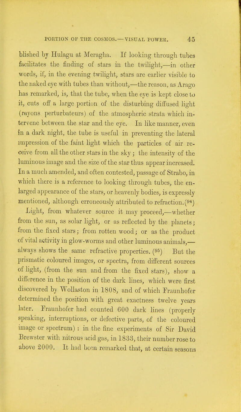 blished by Hulagu at Meraglia. If looking through tubes facilitates the finding of stars in the twilight^—in other wordsj itj in the evening twiliglit, stars are earlier visible to the naked eye with tubes than without^—the reason, as Arago has remarked, is, that the tube, when the eye is kept close to it, cuts off a large portion of the disturbing diffused light (rayons perturbateurs) of the atmospheric strata which in- tervene between the star and the eye. In like manner, even in a dark night, the tube is useful in preventing the lateral impression of the faint light which the particles of air re- ceive from all the other stars in the sky; the intensity of the luminous image and the size of the star thus appear increased. In a much amended, and often contested, passage of Strabo, in which there is a reference to looking through tubes, the en- larged appearance of the stars, or heavenly bodies, is expressly mentioned, although erroneously attributed to refraction. (9'*) Light, from whatever source it may proceed,—whether from the sun, as solar light, or as reflected by the planets; from tlie fixed stars; from rotten wood; or as the product of vital activity in glow-worms and other luminous animals,— always shows the same refractive properties. (95) But the prismatic coloured images, or spectra, from different sources of light, (from the sun and from the fixed stars), show a difi'erence in the position of the dark lines, which were first discovered by Wollaston in 1808, and of which Traunhofer determined the position with great exactness twelve years later. Fraunhofer had counted 600 dark lines (properly speaking, interruptions, or defective parts, of the coloured image or spectrum) : in the fine experiments of Sir David Brewster with nitrous acid gas, in 1833, their number rose to above 2000. It had been remarked that, at certain seasons