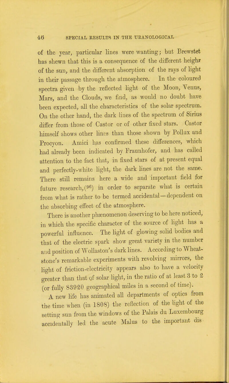 of the year, particular lines were wanting; but Brewstet has shewn that this is a consequence of the dijfferent heighr of the sun, and the different absorption of the rays of light in their passage through the atmosphere. In the coloured spectra given by the reflected hght of the Moon, Yenus, Mars, and the Clouds, we find, as would no doubt have been expected, all the characteristics of the solar spectrum. On the other hand, the dark hues of the spectrum of Sirius differ from those of Castor or of other fixed stars. Castor himself shows other lines than those shown by Pollux and Procyon. Amici has confirmed these differences, which had already been indicated by Praunhofer, and has called attention to the fact that, in fixed stars of at present equal and perfectly-white light, the dark lines are not the same. There still remains here a wide and important field for future research, (96) in order to separate what is certain from what is rather to be termed accidental— dependent on the absorbing effect of the atmosphere. There is another pha^nomenon deserving to be here noticed, in which the specific character of the source of light has a powerful influence. The light of glowing solid bodies and that of the electric spark show great variety in the number and position of WoUaston's dark lines. According to Wheat- stone's remarkable experiments with revolving mirrors, the light of friction-electricity appears also to have a velocity greater than that of solar light, in the ratio of at least 3 to 2 (or fully 83920 geographical miles in a second of time). A new hfe has animated aU departments of optics from the time when (in 1808) the reflection of the hght of the setting sun from the windows of the Palais du Luxembourg accidentally led the acute Malus to the important dis