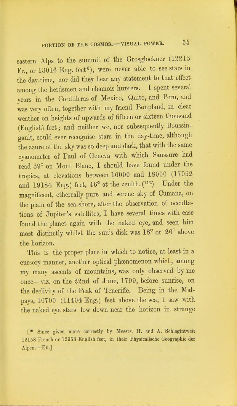 eastern Alps to the summit of the Grosglockner (12213 Er., or 13016 Eng. feet^), were never able to see stars in the clay-time, nor did they hear any statement to that effect among the herdsmen and chamois hunters. T spent several years in the Cordilleras of Mexico, Quito, and Peru, and was very often, together with my friend Bonpland, in clear weather on heights of upwards of fifteen or sixteen thousand (English) feet; and neither we, nor subsequently Boussin- gault, could ever recoguise stars in the day-time, although the azure of the sky was so deep and dark, that with the same cyanometer of Paul of Geneva with wliich Saussure had read 39° on Mont Blanc, I should have found under the tropics, at elevations between 16000 and 18000 (17052 and 19184 Eng.) feet, 46° at the zenith, (^i^) Under the magnificent, ethereally pure and serene sky of Cumana, on the plain of the sea-shore, after the observation of occulta- tions of Jupiter's satellites, I have several times with ease found the planet again with the naked eye, and seen him most distinctly whilst the sun's disk was 18° or 20° above the horizon. This is the proper place in which to notice, at least in a cursory manner, another optical phsenomenon which, among my many ascents of mountains, was only observed by me once—viz. on the 22nd of June, 1799, before sunrise, on the dechvity of the Peak of Teneriffe. Being in the Mal- pays, 10700 (11404 Eng.) feet above the sea, I saw with the naked eye stars low down near the horizon in strange [* Since given more correctly by Messrs. H. and A. Schlagintweit 12158 French or 12958 English feet, in their Physicalische Geographie der Alpen.—Ed.]