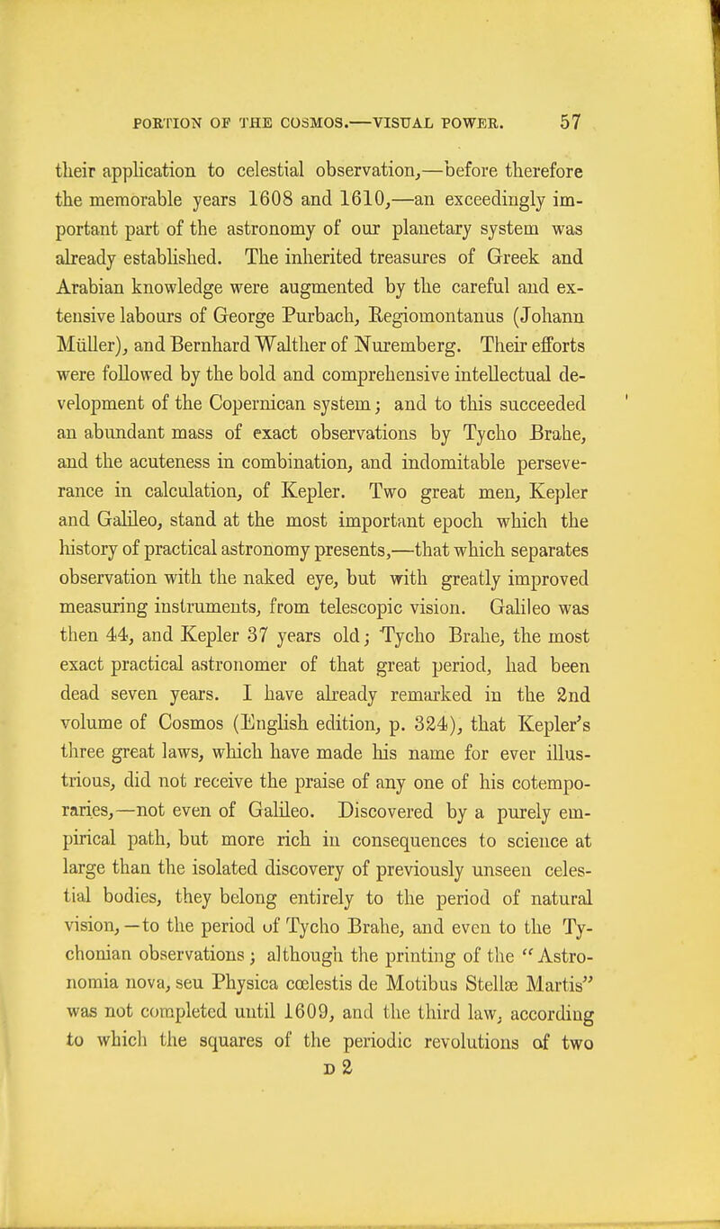 tlieir application to celestial observation,—before therefore tlie memorable years 1608 and 1610,—an exceedingly im- portant part of the astronomy of our planetary system was already established. The inherited treasures of Greek and Arabian knowledge were augmented by the careful and ex- tensive labours of George Purbach, Eegiomontanus (Johann MüUer), and Bernhard Walther of Nuremberg. Their efforts were followed by the bold and comprehensive intellectual de- velopment of the Copernican system; and to this succeeded an abundant mass of exact observations by Tycho Brahe, and the acuteness in combination, and indomitable perseve- rance in calculation, of Kepler. Two great men, Kepler and Galileo, stand at the most important epoch which the liistory of practical astronomy presents,—that which separates observation with the naked eye, but with greatly improved measuring instruments, from telescopic vision. Galileo was then 44, and Kepler 37 years old; Tycho Brahe, the most exact practical astronomer of that great period, had been dead seven years. I have already remarked in the 2nd volume of Cosmos (English edition, p. 324), that Kepler's three great laws, which have made his name for ever illus- trious, did not receive the praise of any one of his cotempo- raries,—not even of Galileo. Discovered by a purely em- pirical path, but more rich in consequences to science at large than the isolated discovery of previously unseen celes- tial bodies, they belong entirely to the period of natural vision, — to the period uf Tycho Brahe, and even to the Ty- chonian observations; although the printing of the Astro- noraia nova, sen Physica coelestis de Motibus Stellse Martis was not completed until 1609, and the third law, according to which the squares of the periodic revolutions of two d2