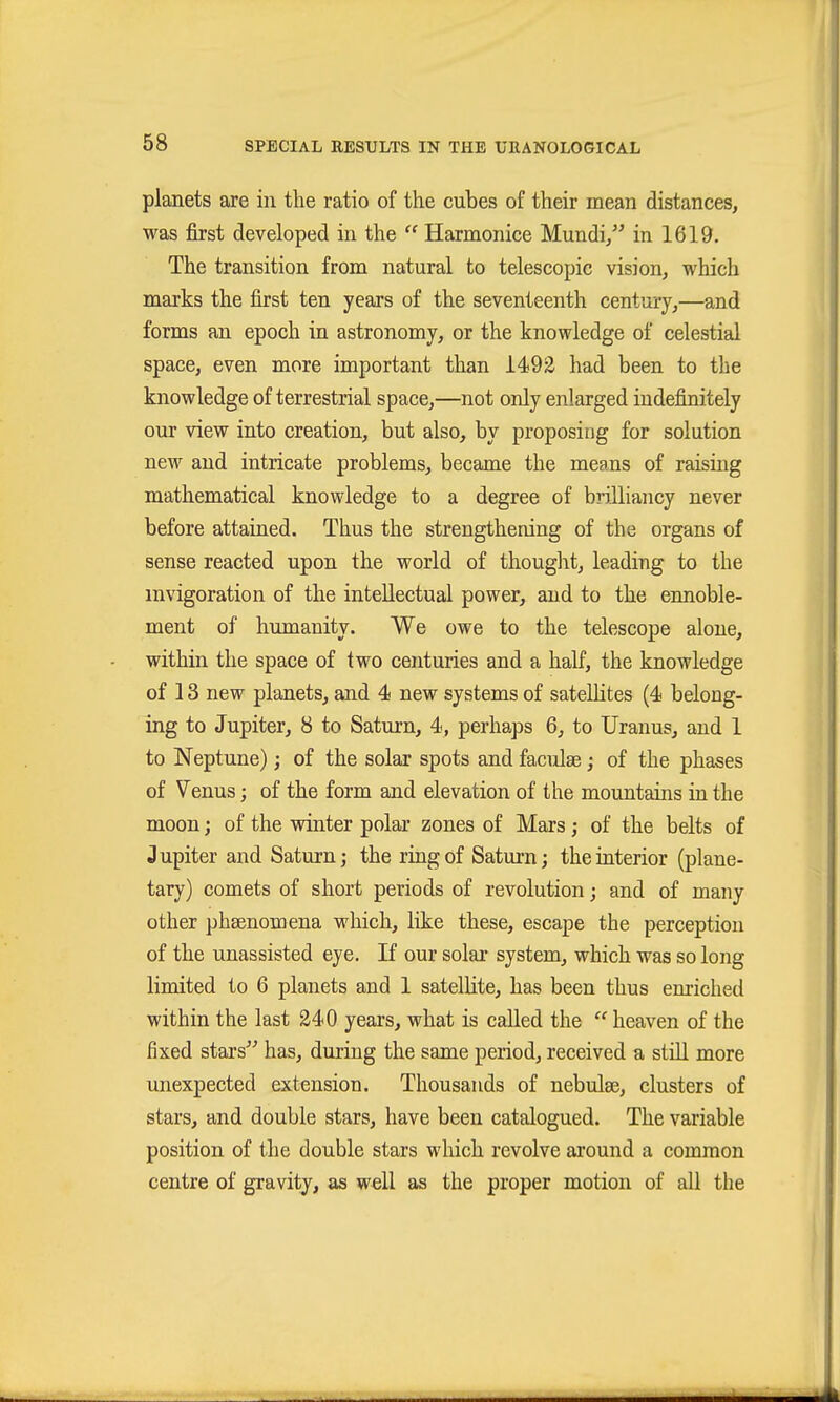 planets are in the ratio of the cubes of their mean distances, was first developed in the  Harmonice Mundi, in 1619. The transition from natural to telescopic vision, which marks the first ten years of the seventeenth century,—and forms an epoch in astronomy, or the knowledge of celestial space, even more important than 1492 had been to the knowledge of terrestrial space,—not only enlarged indefinitely our view into creation, but also, by proposing for solution new and intricate problems, became the means of raising mathematical knowledge to a degree of brilliancy never before attained. Thus the strengthening of the organs of sense reacted upon the world of thought, leading to the mvigoration of the intellectual power, and to the ennoble- ment of humanity. We owe to the telescope alone, within the space of two centuries and a half, the knowledge of 13 new planets, and 4 new systems of satellites (4 belong- ing to Jupiter, 8 to Saturn, 4, perhaps 6, to Uranus, and 1 to Neptune); of the solar spots and faculge; of the phases of Venus; of the form and elevation of the mountains in the moon; of the winter polar zones of Mars; of the belts of Jupiter and Saturn; the ring of Saturn; the interior (plane- tary) comets of short periods of revolution; and of many other phsenomena which, like these, escape the perception of the unassisted eye. If our solar system, which was so long limited to 6 planets and 1 satelHte, has been thus enriched within the last 340 years, what is called the  heaven of the fixed stars^^ has, during the same period, received a still more unexpected extension. Thousands of nebulae, clusters of stars, and double stars, have been catalogued. The variable position of the double stars which revolve around a common centre of gravity, as well as the proper motion of all the