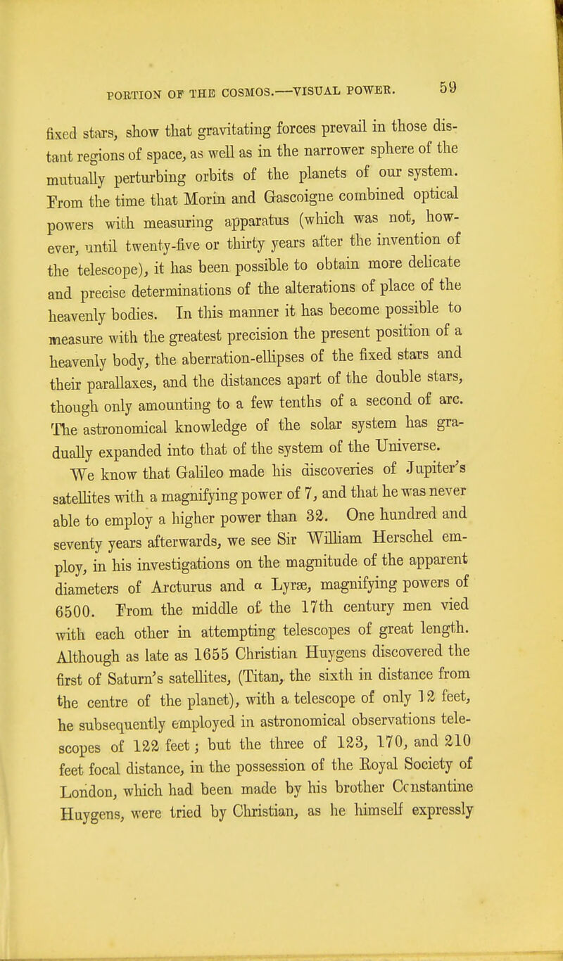 fixed stars, show that gravitating forces prevail in those dis- tant regions of space, as weU as in the narrower sphere of the mutuaUy perturbing orbits of the planets of our system. Prom the time that Morin and Gascoigne combined optical powers with measuring apparatus (which was not, how- ever, until twenty-five or thirty years after the invention of the telescope), it has been possible to obtain more dehcate and precise determinations of the alterations of place of the heavenly bodies. In this manner it has become possible to measure with the greatest precision the present position of a heavenly body, the aberration-eUipses of the fixed stars and their paraUaxes, and the distances apart of the double stars, though only amounting to a few tenths of a second of arc. ^rhe astronomical knowledge of the solar system has gra- duaUy expanded into that of the system of the Universe. We know that Gahleo made his discoveries of Jupiter's sateUites with a magnifying power of 7, and that he was never able to employ a higher power than 32. One hundred and seventy years afterwards, we see Sir WiUiam Herschel em- ploy, in his investigations on the magnitude of the apparent diameters of Ai'cturus and a Lyrse, magnifying powers of 6500. From the middle of the 17th century men vied with each other in attempting telescopes of great length. Although as late as 1655 Christian Huygens discovered the first of Saturn's satellites, (Titan, the sixth in distance from the centre of the planet), with a telescope of only 12 feet, he subsequently employed in astronomical observations tele- scopes of 122 feet; but the three of 123, 170, and 210 feet focal distance, in the possession of the Eoyal Society of London, which had been made by his brother Ccnstantine Huygens, were tried by Christian, as he himself expressly