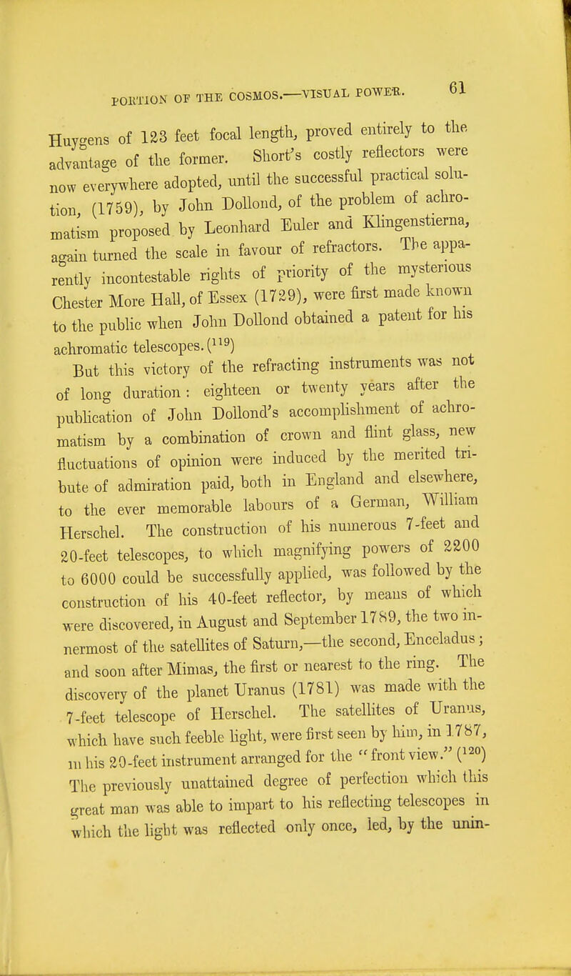 HuY^ens of 123 feet focal length, proved entirely to the advantage of the former. Short's costly reflectors were now everywhere adopted, nntil the successful practical solu- tion (1759), by John Dollond, of the problem of achro- matism proposed by Leonhard Euler and Klingenstierna, again tnrned the scale in favour of refractors. The appa- rently incontestable rights of priority of the mysterious Chester More Hall, of Essex (1729), were first made known to the pubUc when John Dollond obtained a patent for his achromatic telescopes. (^ ^9) But this victory of the refracting instruments was not of long duration: eighteen or twenty years after the pubhcation of John DoUond's accomplishment of achro- matism by a combination of crown and flint glass, new fl.uctuations of opinion were induced by the merited tri- bute of admiration paid, both in England and elsewhere, to the ever memorable labours of a German, William Herschel. The construction of his numerous 7-feet and 20-feet telescopes, to which magnifying powers of 2200 to 6000 could be successfully appUed, was followed by the construction of his 40-feet reflector, by means of which were discovered, in August and September 1789, the two m- nermost of the sateUites of Saturn,—the second, Enceladus; and soon after Mimas, the first or nearest to the ring. The discovery of the planet Uranus (1781) was made with the 7-feet telescope of Herschel. The satellites of Uranus, which have such feeble light, were first seen by him, in ].787, m his 20-feet histrument arranged for the front view. (^^o) The previously unattained degree of perfection which this great man was able to impart to his reflecting telescopes in which the light was reflected only once, led, by the unin-