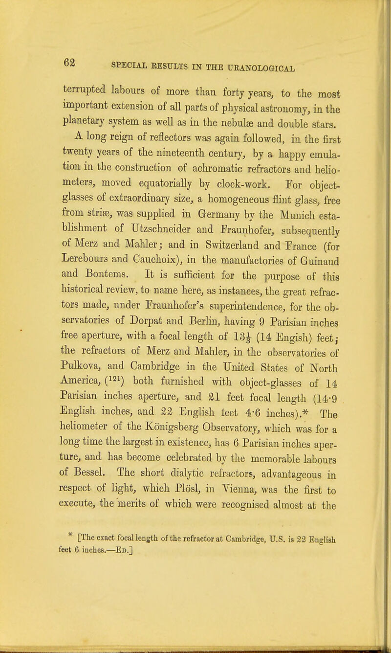 terrupted labours of more than forty years, to the most important extension of all parts of physical astronomy, in the planetary system as well as in the nebulae and double stars. A long reign of reflectors was again followed, in the first twenty years of the nineteenth century, by a happy emula- tion in the construction of achromatic refractors and helio- meters, moved equatorially by clock-work. Por object- glasses of extraordinary size, a homogeneous flint glass, free from Striae, was supphed in Germany by the Munich esta- blishment of Utzschneider and Fraunhofer, subsequently of Merz and Mahler; and in Switzerlaud and Trance (for Lerebours and Oauchoix), in the manufactories of Guinaud and Bontems. It is sufficient for the purpose of this historical review, to name here, as instances, the great refrac- tors made, under Traunhofer's superintendence, for the ob- servatories of Dorpat and Berlin, having 9 Parisian inches free aperture, with a focal length of 13^ (14 Engish) feet,- the refractors of Merz and Mahler, in the observatories of Pulkova, and Cambridge in the United States of North America, (121) both furnished with object-glasses of 14 Parisian inches aperture, and 21 feet focal length (14-9 Enghsh inches, and 22 English teet 4-6 inches).* The heliometer of the Königsberg Observatory, which was for a long time the largest in existence, has 6 Parisian inches aper- ture, and has become celebrated by the memorable labours of Bessel. The short dialytic refractors, advantageous in respect of light, which Plösl, in Vienna, was the first to execute, the merits of which were recognised almost at the * [The exact focal length of the refractor at Cambridge, U.S. is 22 English feet 6 inches,—Ed.]