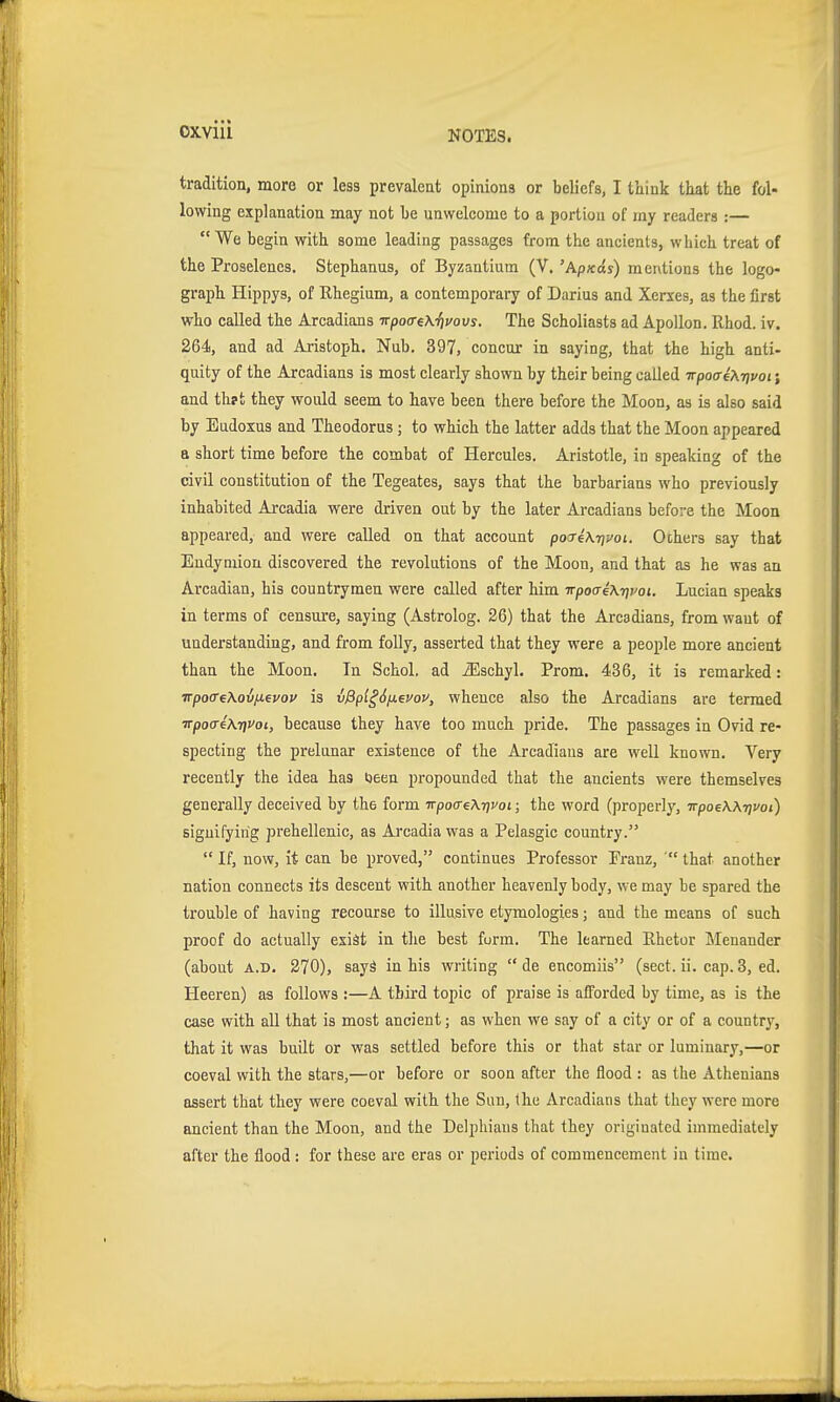 oxviii tradition, more or less prevaleut opinions or beliefs, I think that the fol- lowing explanation may not be unwelcome to a portion of my readers :— We begin with some leading passages from the ancients, which treat of the Proselencs. Stephanus, of Byzantium (V. 'Apxds) mentions the logo- graph Hippys, of Rhegium, a contemporary of Darius and Xerxes, as the first who called the Arcadians irpoa-eX-fivovs. The Scholiasts ad ApoUon. Rhod. iv. 264, and ad Aristoph. Nub. 397, concur in saying, that the high anti- quity of the Arcadians is most clearly shown by their being called irpocreXrivoi; and th?t they would seem to have been there before the Moon, as is also said by Eudoxus and Theodoras; to which the latter adds that the Moon appeared a short time before the combat of Hercules. Aristotle, in speaking of the civil constitution of the Tegeates, says that the barbarians who previously inhabited Arcadia were driven out by the later Arcadians before the Moon appeared, and were called on that account poixeKrjvoi. Others say that Endymion discovered the revolutions of the Moon, and that as he was an Arcadian, his countrymen were called after him TrpocreKrji'oi. Lucian speaks in terms of censure, saying (Astrolog. 26) that the Arcadians, from want of understanding, and from folly, asserted that they were a people more ancient than the Moon. In Schol. ad iEschyl. Prom. 436, it is remarked: TTpoffeXovjj.euoi' is vßpl^S/xevov, whence also the Arcadians are termed ■Tpoa4\7ivoi, because they have too much pride. The passages in Ovid re- specting the prelunar existence of the Arcadians are well known. Very recently the idea has loeen propounded that the ancients were themselves generally deceived by the form npoffeXrivoi; the word (properly, -n-poeW-nvoi) signifying ]3rehellenic, as Arcadia was a Pelasgic country.  If, now, it can be proved, continues Professor Pranz,  that another nation connects its descent with another heavenly body, we may be spared the trouble of having recourse to illusive etymologies; and the means of such proof do actually exiät in the best form. The learned Rhetor Menander (about A.D. 270), sayä in his writing  de encomiis (sect. ii. cap. 3, ed. Heeren) as follows :—A third topic of praise is afforded by time, as is the case with all that is most ancient; as when we say of a city or of a country, that it was built or was settled before this or that star or luminary,—or coeval with the stars,—or before or soon after the flood : as the Athenians assert that they were coeval with the Sun, the Arcadians that they were more ancient than the Moon, and the Delphians that they origiuated immediately after the flood : for these are eras or periods of commencement in time.