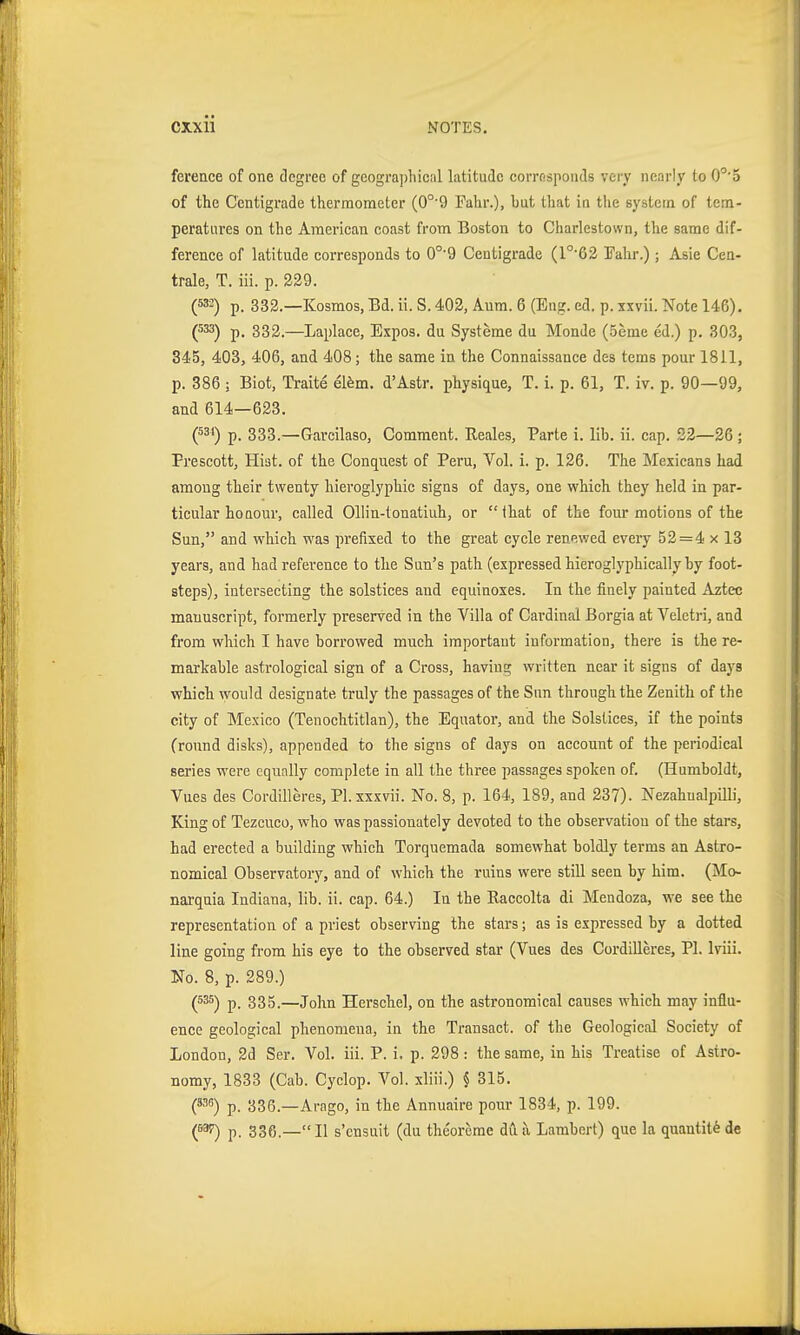 ference of one degree of geographical latitude corresponds very nearly to O^'o of the Centigrade thermometer (0°9 Fahr.), but that in the system of tem- peratui'es on the American coast from Boston to Charlestown, the same dif- ference of latitude corresponds to 0°'9 Centigrade (1°'62 Fahr.); Asie Cen- trale, T. iii. p. 239. (532) p. 332.—Kosmos, Bd. ii. S. 402, Aum. 6 (Eng. ed. p. ixvii. Note 146). (533) p. 332.—Laplace, Expos, du Systeme du Monde (Seme ed.) p. 303, 345, 403, 406, and 408; the same in the Connaissance des tems pour 1811, p. 386 ; Biot, Traite el^m. d'Astr. physique, T. i. p. 61, T. iv. p. 90—99, and 614—623. (531) p. 333.—Garcilaso, Comment. Reales, Parte i. lib. ii. cap. 22—26 ; Prescott, Hist, of the Conquest of Peru, Vol. i. p. 126. The Mexicans had among their twenty hieroglyphic signs of days, one which they held in par- ticular honour, called Ollin-tonatiuh, or that of the four motions of the Sun, and which was prefixed to the great cycle renewed every 52=4 x 13 years, and had reference to the Sun's path (expressed hieroglyphically by foot- steps), intersecting the solstices and equinoxes. In the finely painted Aztec manuscript, formerly preserved in the Villa of Cardinal Borgia at Veleti-i, and from which I have borrowed much important information, there is the re- markable astrological sign of a Cross, having written near it signs of days which would designate truly the passages of the Sun through the Zenith of the city of Mexico (Tenochtitlan), the Equator, and the Solstices, if the points (round disks), appended to the signs of days on account of the periodical series were equally complete in all the three passages spoken of. (Humboldt, Vues des Cordilleres, Pl.xxxvii. No. 8, p. 164, 189, and 237). Nezahualpilli, King of Tezcuco, who was passionately devoted to the observation of the stars, had erected a building which Torquemada somewhat boldly terms an Astro- nomical Observatory, and of which the ruins were still seen by him. (Mo- narquia Indiana, lib. ii. cap. 64.) In the Raccolta di Mendoza, we see the representation of a priest observing the stars; as is expressed by a dotted line going from his eye to the observed star (Vues des Cordilleres, PI. Iviii. No. 8, p. 289.) (535) p. 335.—John Herschel, on the astronomical causes which may influ- ence geological phenomena, in the Transact, of tlie Geological Society of London, 2d Ser. Vol. iii. P. i. p. 298: the same, in his Treatise of Astro- nomy, 1833 (Cab. Cyclop. Vol. xliii.) 5 315. (*35) p. 336.—Arago, in the Annuaire pour 1834, p. 199. (5^ p. 336.—II s'cnsuit (du theorcrae du a Lambert) que la quantity de