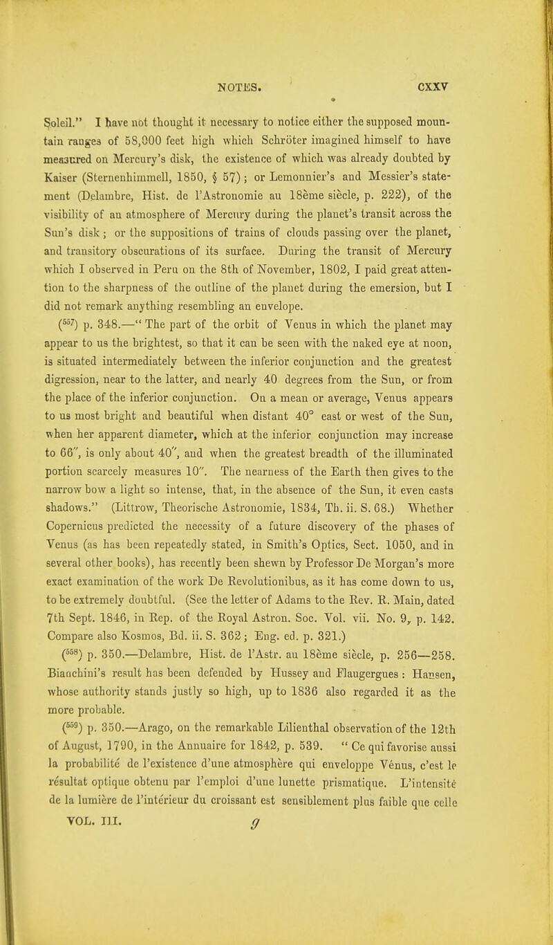 5oleil. I have not thouglit it necessaiy to notice either the supposed moun- tain ranges of 58,000 feet high which Schröter imagined himself to have measured on Mercury's disk, the existence of which was already doubted by Kaiser (Sternenhiiumcll, 1850, § 57); or Lemonnier's and Messier'a state- ment (Delauibre, Hist, de I'Astronomie au 18eme siecle, p. 222), of the visibility of an atmosphere of Mercury during the planet's transit across the Sun's disk ; or the suppositions of trains of clouds passing over the planet, and transitory obscurations of its surface. During the transit of Mercury which I observed in Peru on the 8th of November, 1802, I paid great atten- tion to the sharpness of the outline of the planet during the emersion, but I did not remark anything resembling an envelope. P- 348.— The part of the orbit of Venus in which the planet may appear to us the brightest, so that it can be seen with the naked eye at noon, is situated intermediately between the inferior conjunction and the greatest digression, near to the latter, and nearly 40 degrees from the Sun, or from the place of the inferior conjunction. On a mean or average, Venus appears to us most bright and beautiful when distant 40° east or west of the Sun, when her apparent diameter, which at the inferior conjunction may increase to 66, is only about 40, and when the greatest breadth of the illuminated portion scarcely measures 10. The nearness of the Earth then gives to the narrow bow a light so intense, that, in the absence of the Sun, it even casts shadows. (Littrow, Theorische Astronomie, 1834, Th. ii. S. 68.) Whether Copernicus predicted the necessity of a future discovery of the phases of Venus (as has been repeatedly stated, in Smith's Optics, Sect. 1050, and in several other books), has recently been shewn by Professor De Morgan's more exact examination of the work De Revolutionibus, as it has come down to us, to be extremely doubtful. (See the letter of Adams to the Rev. R. Main, dated 7th Sept. 1846, in Rep. of the Royal Astron. Soc. Vol. vii. No. 9, p. 142. Compare also Kosmos, Bd. ii. S. 362; Eng. ed. p. 321.) (=58) p. 350.—Delambre, Hist, de I'Astr. au 18eme siecle, p. 256—258. Bianchini's result has been defended by Hussey aud Flaugergues : Hansen, whose authority stands justly so high, up to 1836 also regarded it as the more probable. (^^) p. 350.—Arago, on the remarkable Lilienthal observation of the 12th of August, 1790, in the Annuaire for 1842, p. 539.  Ce quifavorise aussi la probabilite dc I'existence d'une atmosphere qui enveloppc Venus, c'cst le rcsultat optique obtenu par I'emploi d'une lunette prismatique. L'intensite de la lumiere de I'interieur du croissant est seusiblement plus faible que cclle VOL. lu. g