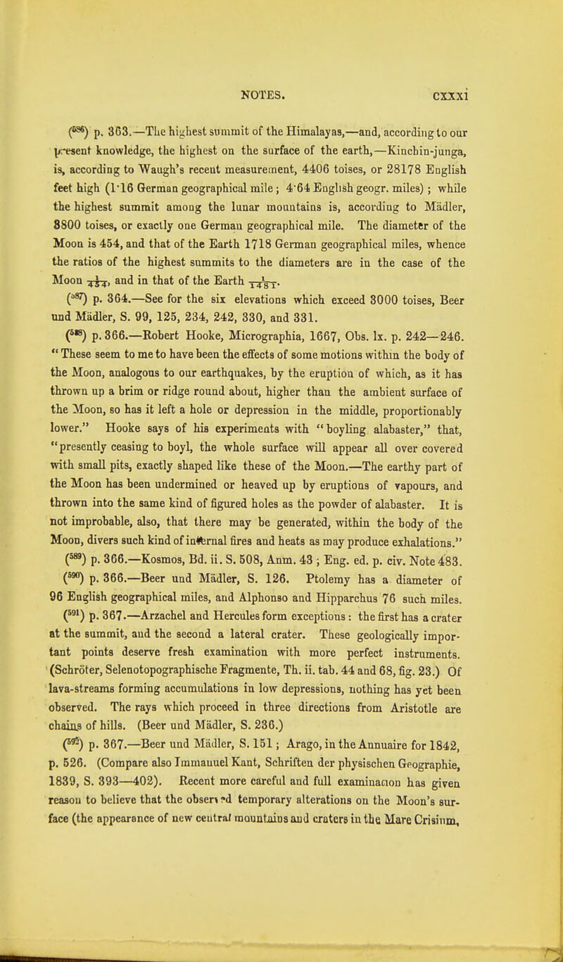 C*) p. 3C3.—Tke highest summit of the Himalayas,—and, according to our lj',-esent knowledge, the highest on the surface of the earth,—Kinchin-junga, is, according to Waugh's recent measurement, 4406 toises, or 28178 English feet high (ri6 German geographical mile; 464 English geogr. miles); while the highest summit among the lunar mountains is, according to Mädler, 8800 toises, or exactly one German geographical mile. The diameter of the Moon is 454, and that of the Earth 1718 German geographical miles, whence the ratios of the highest summits to the diameters are in the case of the Moon and in that of the Earth ('^^ p. 364.—See for the six elevations which exceed 8000 toises, Beer nnd Mädler, S. 99, 125, 234, 242, 330, and 331. p. 366.—Rohert Hooke, Micrographia, 1667, Obs. Ix. p. 242—246.  These seem to me to have been the effects of some motions withm the body of the Moon, analogous to our earthquakes, by the eruption of which, as it has thrown up a brim or ridge round about, higher than the ambient surface of the Moon, so has it left a hole or depression in the middle, proportionably lower. Hooke says of his experiments with boyling alabaster, that, presently ceasing to boyl, the whole surface will appear all over covered with small pits, exactly shaped like these of the Moon,—The earthy part of the Moon has been undermined or heaved up by eruptions of vapours, and thrown into the same kind of figured holes as the powder of alabaster. It is not improbable, also, that there may be generated, within the body of the Moon, divers such kind of in^ternal fires and heats as may produce exhalations. (^) p. 366.—Kosmos, Bd. ii. S. 508, Anm. 43 ; Eng. ed. p. civ. Note 483. p. 366.—Beer und Mädler, S. 126. Ptolemy has a diameter of 96 English geographical miles, and Alphonso and Hipparchus 76 such miles. (^^') p. 367.—Arzachel and Hercules form exceptions: the first has a crater at the summit, and the second a lateral crater. These geologically impor- tant points deserve fresh examination with more perfect instruments. (Schröter, Selenotopographische Fragmente, Th. ii. tab. 44 and 68, fig. 23.) Of lava-streams forming accumulations in low depressions, nothing has yet been observed. The rays which proceed in three directions from Aristotle are chaiu.s of hills. (Beer und Mädler, S. 236.) Q^) p. 367.—Beer und Mädler, S. 151; Arago, in the Annuaire for 1842, p. 526. (Compare also Immauuel Kant, Schriften der physischen Geographie, 1839, S. 393—402). Recent more careful and full examinacion has given reason to believe that the obser> ?d temporary alterations on the Moon's sur- face (the appearance of new centra/ raountiiina aud craters in the Mare Crisinm,