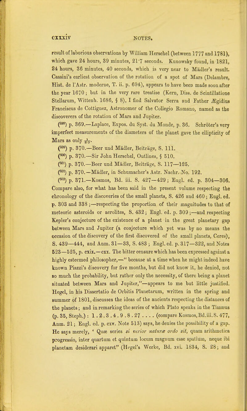 result of laborious observations by William Herschel (between 1777 and 1781), which gave 24 hours, 39 minutes, 21-7 seconds. Kunowsky found, in 1821, 24 hours, 36 minutes, 40 seconds, which is very near to Mädler's result. Cassini's earliest observation of the rotation of a spot of Mars (Delambre, Hist, de r Astr. moderne, T. ii. p. 694), appears to have been made soon after the year 1670 ; but in the very rare treatise (Kern, Diss, de Scintillatione Stellarum, Wittenb. 1686, § 8), I find Salvator Serra and Father ^gidius Franciscus de Cottignez, Astronomer of the Collegio Romano, named as the discoverers of the rotation of Mars and Jupiter. {^) p. 369.—Laplace, Expos, du Syst. du Monde, p. 36. Schröter's very imperfect measurements of the diameters of the planet gave the ellipticity of Mars as only (599) p. 370.—Beer und Mädler, Beiträge, S. 111. («») p. 370.—Sir John Herschel, Outlines, § 510. («) p. 370.—Beer und Mädler, Beiträge, S. 117—125. {^) p. 370.—Mädler, in Schumacher's Astr. Nachr. No. 192. (««3) p. 371.—Kosmos, Bd. iii. S. 427—429; Engl. ed. p. 304—306. Compare also, for what has been said in the present volume respecting the chronology of the discoveries of the small planets, S. 426 and 460; Engl. ed. p. 303 and 338 ;—respecting the proportion of their magnitudes to that of meteoric asteroids or aerolites, S. 432; Engl. ed. p. 309 ;—and respecting Kepler's conjecture of the existence of a planet in the great planetary gap between Mars and Jupiter (a conjecture which yet was by no means the occasion of the discovery of the first discovered of the small planets, Ceres), S. 439—444, and Anm. 31—33, S. 483 ; Engl. ed. p. 317—322, and Notes 523—525, p. cxix.—cxx. The bitter censure which has been expressed against a highly esteemed philosopher,— because at a time when he might indeed have known Piazzi's discovery for five months, but did not know it, he denied, not 80 much the probability, but rather only the necessity, of there being a planet situated between Mars and Jupiter,—appears to me but little justified. Hegel, in his Dissertatio de Orbitis Planetarum, written in the spring and summer of 1801, discusses the ideas of the ancients respecting the distances of the planets; and in remarking the series of which Plato speaks in the Timajus (p. 35, Steph.) : 1.2.3.4.9.8.27 (compare Kosmos, Bd.iii. S. 477, Anm. 21; Engl. ed. p. cxv. Note 513) says, he denies the possibility of a gap. He says merely, ' Qua: series si verlor 7ialur<e ordo sit, quam arithmetica progressio, inter quartum et quintuin locum magnum esse spatium, neque ibi planetara desiderari apparet (Hegel's Werke, Bd. xvi. 1834, S. 28; and