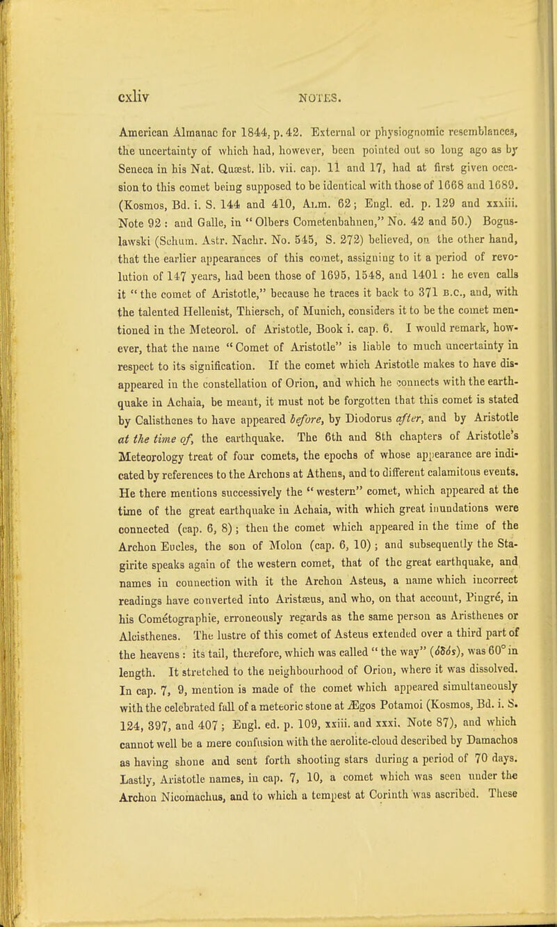 American Almanac for 1844. p. 42. External or physiognomic resemblances, the uncertainty of which had, however, been pointed out so long ago as by Seneca in his Nat. Qusest. lib. vii. cap. 11 and 17, had at first given occa- sion to this comet being supposed to be identical with those of 1668 and 1089. (Kosmos, Bd. i. S. 144 and 410, Ahm. 62; Engl. ed. p. 129 and xxxiii. Note 92 : and Galle, in  Olbers Cometenbahnen, No. 42 and 50.) Bogus- lawski (Schum. Astr. Nachr. No. 545, S. 272) believed, on the other hand, that the earlier appearances of this comet, assigning to it a period of revo- lution of 147 years, had been those of 1695, 1548, and 1401: he even calls it  the comet of Aristotle, because he traces it back to 371 b.c., and, with the talented Hellenist, Thiersch, of Munich, considers it to be the comet men- tioned in the Meteorol. of Aristotle, Book i. cap. 6. I would remark, how- ever, that the name  Comet of Aristotle is liable to much uncertainty in respect to its signification. If the comet which Aristotle makes to have dis- appeared in the constellation of Orion, and which he connects with the earth- quake in Achaia, be meant, it must not be forgotten that this comet is stated by Calisthenes to have appeared before, by Diodorus after, and by Aristotle at the time of, the earthquake. The 6th and 8th chapters of Aristotle's Meteorology treat of four comets, the epochs of whose apiiearance are indi- cated by references to the Archons at Athens, and to different calamitous events. He there mentions successively the  western comet, which appeared at the time of the great earthquake in Achaia, with which great inundations were connected (cap. 6, 8) ; then the comet which appeared in the time of the Archon Eudes, the sou of Melon (cap. 6, 10) ; and subsequently the Sta- girite speaks again of the western comet, that of the great earthquake, and names in connection with it the Archon Asteus, a name which incorrect readings have converted into Aristajus, and who, on that account, Pingre, in his Cometographie, erroneously regards as the same person as Aristhenes or Aleisthenes. The lustre of this comet of Asteus extended over a third part of the heavens : its tail, therefore, which was called  the way {6Us), was 60° in length. It stretched to the neighbourhood of Orion, where it was dissolved. In cap. 7, 9, mention is made of the comet which appeared simultaneously with the celebrated fall of a meteoric stone at iEgos Potamoi (Kosmos, Bd. i. S. 124, 397, and 407 ; Engl. ed. p. 109, xxiii. and xxxi. Note 87), and which cannot well be a mere confusion with the aerolite-cloud described by Damachos as having shone and sent forth shooting stars during a period of 70 days. Lastly, Aristotle names, in cap. 7, 10, a comet which was seen under the Archon Nicomachus, and to which a tempest at Corinth was ascribed. These