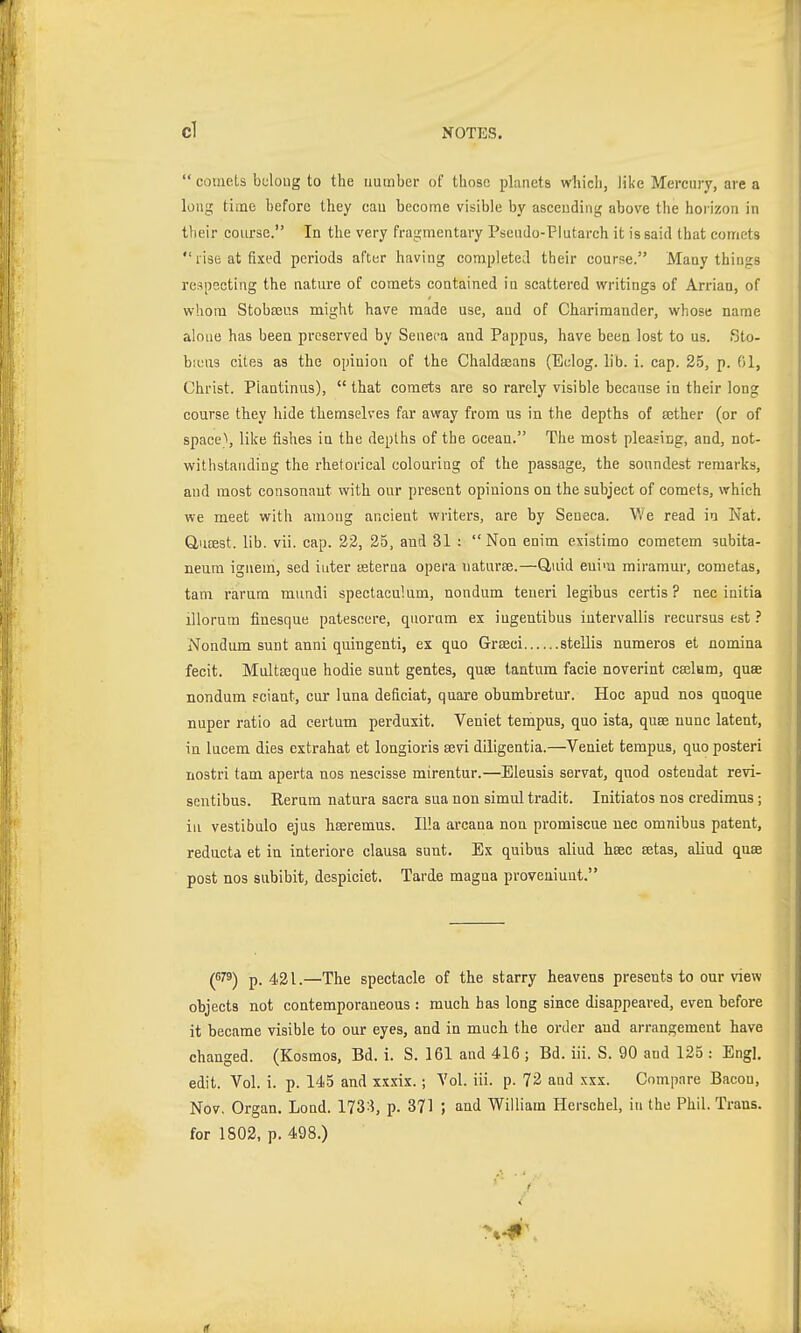  comets belong to the number of those planets w\\\ch, like Mercury, are a long time before they can become visible by ascending above the horizon in their course. In the very fragmentary Psemlo-Plutarch it is said that comets rise at fixed periods after having completed their course. Many things respecting the nature of comets contained in scattered writings of Arrian, of whom Stobfeus might have made use, and of Charimander, whose name aloue has been preserved by Seneca and Pappus, have been lost to us. ßto- bicus cites as the opinion of the Chaldeeans (Eelog. lib. i. cap. 25, p. 01, Christ. Piantinus),  that comets are so rarely visible because in their long course they hide themselves far away from us in the depths of aether (or of space\ like fishes in the depths of the ocean. The most pleasing, and, not- withstanding the rhetorical colouring of the passage, the soundest remarks, and most consonant with our present opinions on the subject of comets, which we meet with amoug ancient writers, are by Seneca. We read in Nat. Q,u£est. lib. vii. cap. 22, 25, and 31 :  Non enim existimo cometem subita- neura iguem, sed inter ssterna opera naturae.—Q,uid enim miramur, cometas, tarn rarum mundi spectaculum, nondum teneri legibus certis ? nec initia illorum finesque patesoere, quorum ex ingentibus iutervallis recursus est ? Nondum sunt anni quingenti, ex quo Grseci stellis numeros et nomina fecit. Multseque hodie sunt gentes, quse tantura facie noverint ceelum, quae nondum Fciaut, cur luna deficiat, quare obumbretur. Hoc apud nos qnoque nuper ratio ad certum perdusit. Veniet tempus, quo ista, quse nunc latent, in lucem dies extrahat et longioris sevi diligentia.—Veniet tempus, quo posteri nostri tam aperta nos nescisse mirentur.—Eleusis servat, quod ostendat revi- sentibus. Rernm natura sacra sua non simul tradit. Initiates nos credimns; iu vestibule ejus hseremus. Ilia arcana non promiscue nec omnibus patent, reductd et in interiore clausa sunt. Ex quibus aliud hsec Betas, aliud quse post nos subibit, despiciet. Tarde magna proveuiuut. (079) p. 421.—The spectacle of the starry heavens presents to our view objects not contemporaneous : much has long since disappeared, even before it became visible to our eyes, and in much the order and arrangement have changed. (Kosmos, Bd. i. S. 161 and 416 ; Bd. iii. S. 90 and 125 : Engl, edit. Vol. i. p. 145 and xxxix.; Vol. iii. p. 72 and xxx. Compare Bacou, Nov. Organ. Lond. 173:i, p. 371 ; and William Hörschel, in the Phil. Trans, for 1802, p. 498.) (f